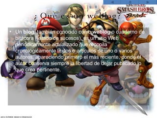¿Qué es un weblog? Un  blog , también conocido como  weblog  o cuaderno de bitácora (listado de sucesos), es un sitio Web periódicamente actualizado que recopila cronológicamente textos o artículos de uno o varios autores, apareciendo primero el más reciente, donde el autor conserva siempre la libertad de dejar publicado lo que crea pertinente.   