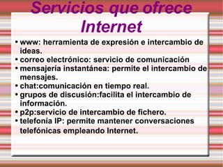 Servicios que ofrece Internet www: herramienta de expresión e intercambio de ideas.  correo electrónico: servicio de comunicación mensajería instantánea: permite el intercambio de mensajes. chat:comunicación en tiempo real. grupos de discusión:facilita el intercambio de información. p2p:servicio de intercambio de fichero. telefonía IP: permite mantener conversaciones telefónicas empleando Internet . 