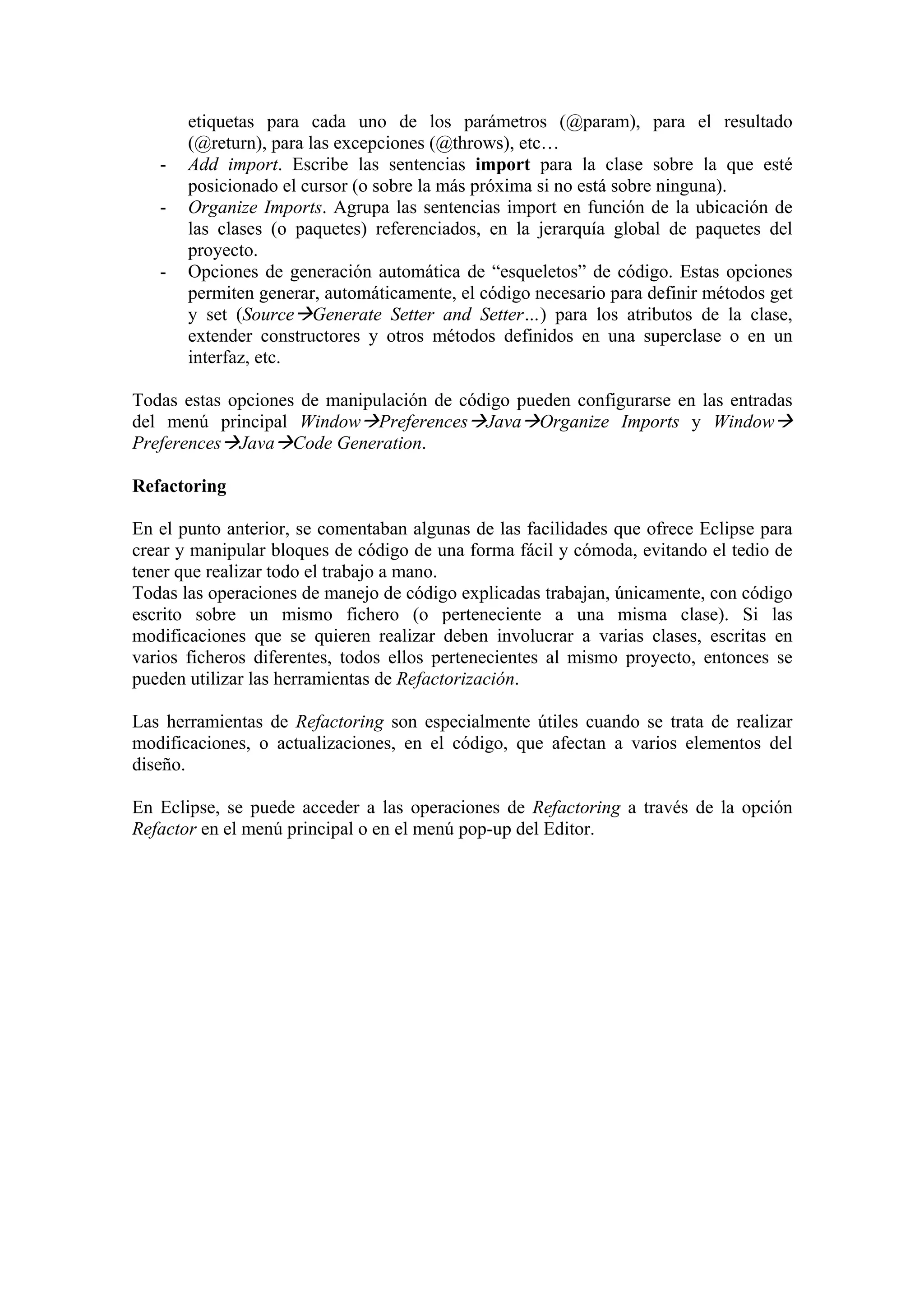 etiquetas para cada uno de los parámetros (@param), para el resultado
(@return), para las excepciones (@throws), etc…
- Add import. Escribe las sentencias import para la clase sobre la que esté
posicionado el cursor (o sobre la más próxima si no está sobre ninguna).
- Organize Imports. Agrupa las sentencias import en función de la ubicación de
las clases (o paquetes) referenciados, en la jerarquía global de paquetes del
proyecto.
- Opciones de generación automática de “esqueletos” de código. Estas opciones
permiten generar, automáticamente, el código necesario para definir métodos get
y set (Source Generate Setter and Setter…) para los atributos de la clase,
extender constructores y otros métodos definidos en una superclase o en un
interfaz, etc.
Todas estas opciones de manipulación de código pueden configurarse en las entradas
del menú principal Window Preferences Java Organize Imports y Window
Preferences Java Code Generation.
Refactoring
En el punto anterior, se comentaban algunas de las facilidades que ofrece Eclipse para
crear y manipular bloques de código de una forma fácil y cómoda, evitando el tedio de
tener que realizar todo el trabajo a mano.
Todas las operaciones de manejo de código explicadas trabajan, únicamente, con código
escrito sobre un mismo fichero (o perteneciente a una misma clase). Si las
modificaciones que se quieren realizar deben involucrar a varias clases, escritas en
varios ficheros diferentes, todos ellos pertenecientes al mismo proyecto, entonces se
pueden utilizar las herramientas de Refactorización.
Las herramientas de Refactoring son especialmente útiles cuando se trata de realizar
modificaciones, o actualizaciones, en el código, que afectan a varios elementos del
diseño.
En Eclipse, se puede acceder a las operaciones de Refactoring a través de la opción
Refactor en el menú principal o en el menú pop-up del Editor.
 