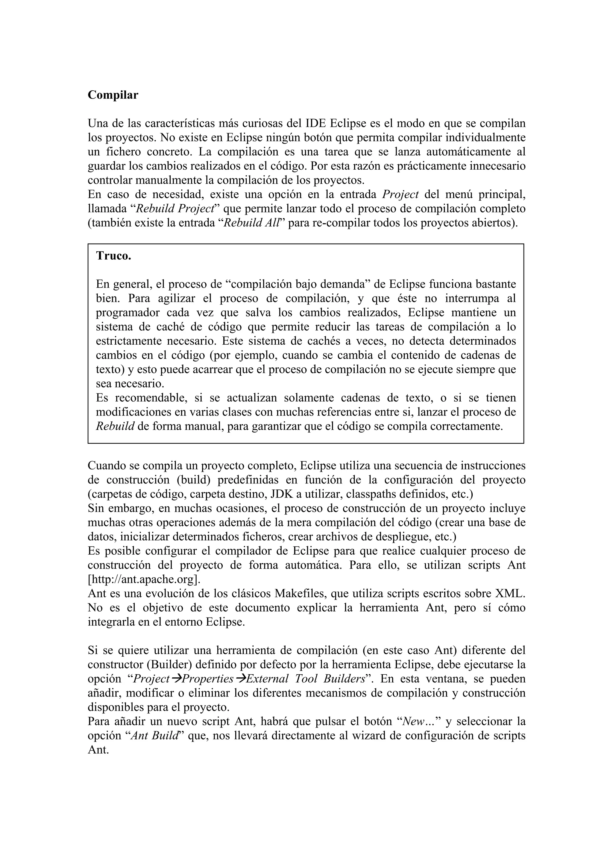 Compilar
Una de las características más curiosas del IDE Eclipse es el modo en que se compilan
los proyectos. No existe en Eclipse ningún botón que permita compilar individualmente
un fichero concreto. La compilación es una tarea que se lanza automáticamente al
guardar los cambios realizados en el código. Por esta razón es prácticamente innecesario
controlar manualmente la compilación de los proyectos.
En caso de necesidad, existe una opción en la entrada Project del menú principal,
llamada “Rebuild Project” que permite lanzar todo el proceso de compilación completo
(también existe la entrada “Rebuild All” para re-compilar todos los proyectos abiertos).
Truco.
En general, el proceso de “compilación bajo demanda” de Eclipse funciona bastante
bien. Para agilizar el proceso de compilación, y que éste no interrumpa al
programador cada vez que salva los cambios realizados, Eclipse mantiene un
sistema de caché de código que permite reducir las tareas de compilación a lo
estrictamente necesario. Este sistema de cachés a veces, no detecta determinados
cambios en el código (por ejemplo, cuando se cambia el contenido de cadenas de
texto) y esto puede acarrear que el proceso de compilación no se ejecute siempre que
sea necesario.
Es recomendable, si se actualizan solamente cadenas de texto, o si se tienen
modificaciones en varias clases con muchas referencias entre si, lanzar el proceso de
Rebuild de forma manual, para garantizar que el código se compila correctamente.
Cuando se compila un proyecto completo, Eclipse utiliza una secuencia de instrucciones
de construcción (build) predefinidas en función de la configuración del proyecto
(carpetas de código, carpeta destino, JDK a utilizar, classpaths definidos, etc.)
Sin embargo, en muchas ocasiones, el proceso de construcción de un proyecto incluye
muchas otras operaciones además de la mera compilación del código (crear una base de
datos, inicializar determinados ficheros, crear archivos de despliegue, etc.)
Es posible configurar el compilador de Eclipse para que realice cualquier proceso de
construcción del proyecto de forma automática. Para ello, se utilizan scripts Ant
[http://ant.apache.org].
Ant es una evolución de los clásicos Makefiles, que utiliza scripts escritos sobre XML.
No es el objetivo de este documento explicar la herramienta Ant, pero sí cómo
integrarla en el entorno Eclipse.
Si se quiere utilizar una herramienta de compilación (en este caso Ant) diferente del
constructor (Builder) definido por defecto por la herramienta Eclipse, debe ejecutarse la
opción “Project Properties External Tool Builders”. En esta ventana, se pueden
añadir, modificar o eliminar los diferentes mecanismos de compilación y construcción
disponibles para el proyecto.
Para añadir un nuevo script Ant, habrá que pulsar el botón “New…” y seleccionar la
opción “Ant Build” que, nos llevará directamente al wizard de configuración de scripts
Ant.
 