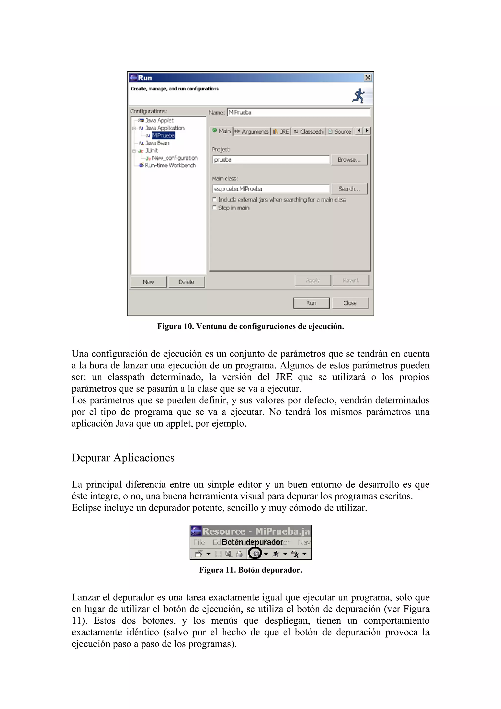 Figura 10. Ventana de configuraciones de ejecución.
Una configuración de ejecución es un conjunto de parámetros que se tendrán en cuenta
a la hora de lanzar una ejecución de un programa. Algunos de estos parámetros pueden
ser: un classpath determinado, la versión del JRE que se utilizará o los propios
parámetros que se pasarán a la clase que se va a ejecutar.
Los parámetros que se pueden definir, y sus valores por defecto, vendrán determinados
por el tipo de programa que se va a ejecutar. No tendrá los mismos parámetros una
aplicación Java que un applet, por ejemplo.
Depurar Aplicaciones
La principal diferencia entre un simple editor y un buen entorno de desarrollo es que
éste integre, o no, una buena herramienta visual para depurar los programas escritos.
Eclipse incluye un depurador potente, sencillo y muy cómodo de utilizar.
Figura 11. Botón depurador.
Lanzar el depurador es una tarea exactamente igual que ejecutar un programa, solo que
en lugar de utilizar el botón de ejecución, se utiliza el botón de depuración (ver Figura
11). Estos dos botones, y los menús que despliegan, tienen un comportamiento
exactamente idéntico (salvo por el hecho de que el botón de depuración provoca la
ejecución paso a paso de los programas).
 