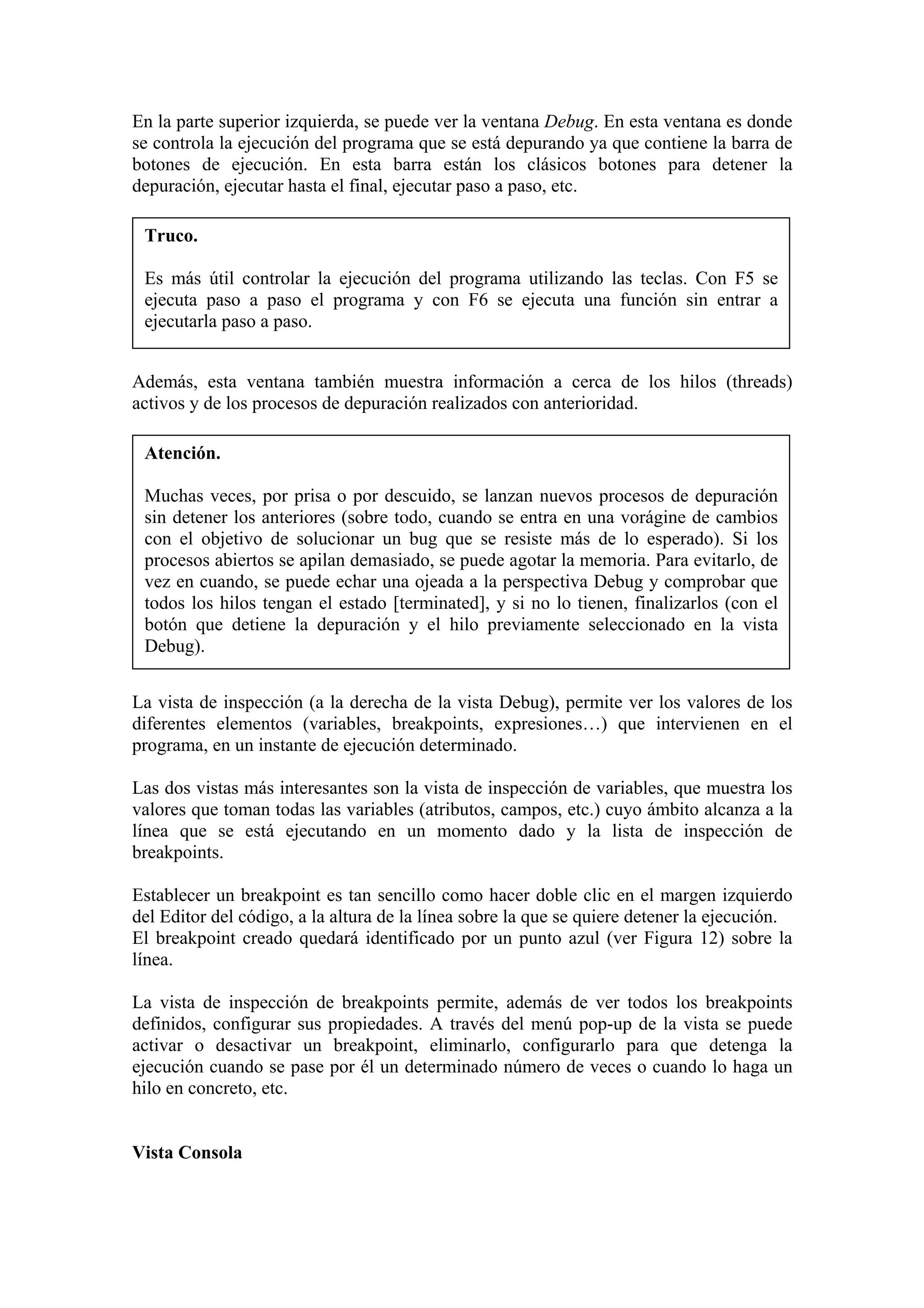 En la parte superior izquierda, se puede ver la ventana Debug. En esta ventana es donde
se controla la ejecución del programa que se está depurando ya que contiene la barra de
botones de ejecución. En esta barra están los clásicos botones para detener la
depuración, ejecutar hasta el final, ejecutar paso a paso, etc.
Truco.
Es más útil controlar la ejecución del programa utilizando las teclas. Con F5 se
ejecuta paso a paso el programa y con F6 se ejecuta una función sin entrar a
ejecutarla paso a paso.
Además, esta ventana también muestra información a cerca de los hilos (threads)
activos y de los procesos de depuración realizados con anterioridad.
Atención.
Muchas veces, por prisa o por descuido, se lanzan nuevos procesos de depuración
sin detener los anteriores (sobre todo, cuando se entra en una vorágine de cambios
con el objetivo de solucionar un bug que se resiste más de lo esperado). Si los
procesos abiertos se apilan demasiado, se puede agotar la memoria. Para evitarlo, de
vez en cuando, se puede echar una ojeada a la perspectiva Debug y comprobar que
todos los hilos tengan el estado [terminated], y si no lo tienen, finalizarlos (con el
botón que detiene la depuración y el hilo previamente seleccionado en la vista
Debug).
La vista de inspección (a la derecha de la vista Debug), permite ver los valores de los
diferentes elementos (variables, breakpoints, expresiones…) que intervienen en el
programa, en un instante de ejecución determinado.
Las dos vistas más interesantes son la vista de inspección de variables, que muestra los
valores que toman todas las variables (atributos, campos, etc.) cuyo ámbito alcanza a la
línea que se está ejecutando en un momento dado y la lista de inspección de
breakpoints.
Establecer un breakpoint es tan sencillo como hacer doble clic en el margen izquierdo
del Editor del código, a la altura de la línea sobre la que se quiere detener la ejecución.
El breakpoint creado quedará identificado por un punto azul (ver Figura 12) sobre la
línea.
La vista de inspección de breakpoints permite, además de ver todos los breakpoints
definidos, configurar sus propiedades. A través del menú pop-up de la vista se puede
activar o desactivar un breakpoint, eliminarlo, configurarlo para que detenga la
ejecución cuando se pase por él un determinado número de veces o cuando lo haga un
hilo en concreto, etc.
Vista Consola
 