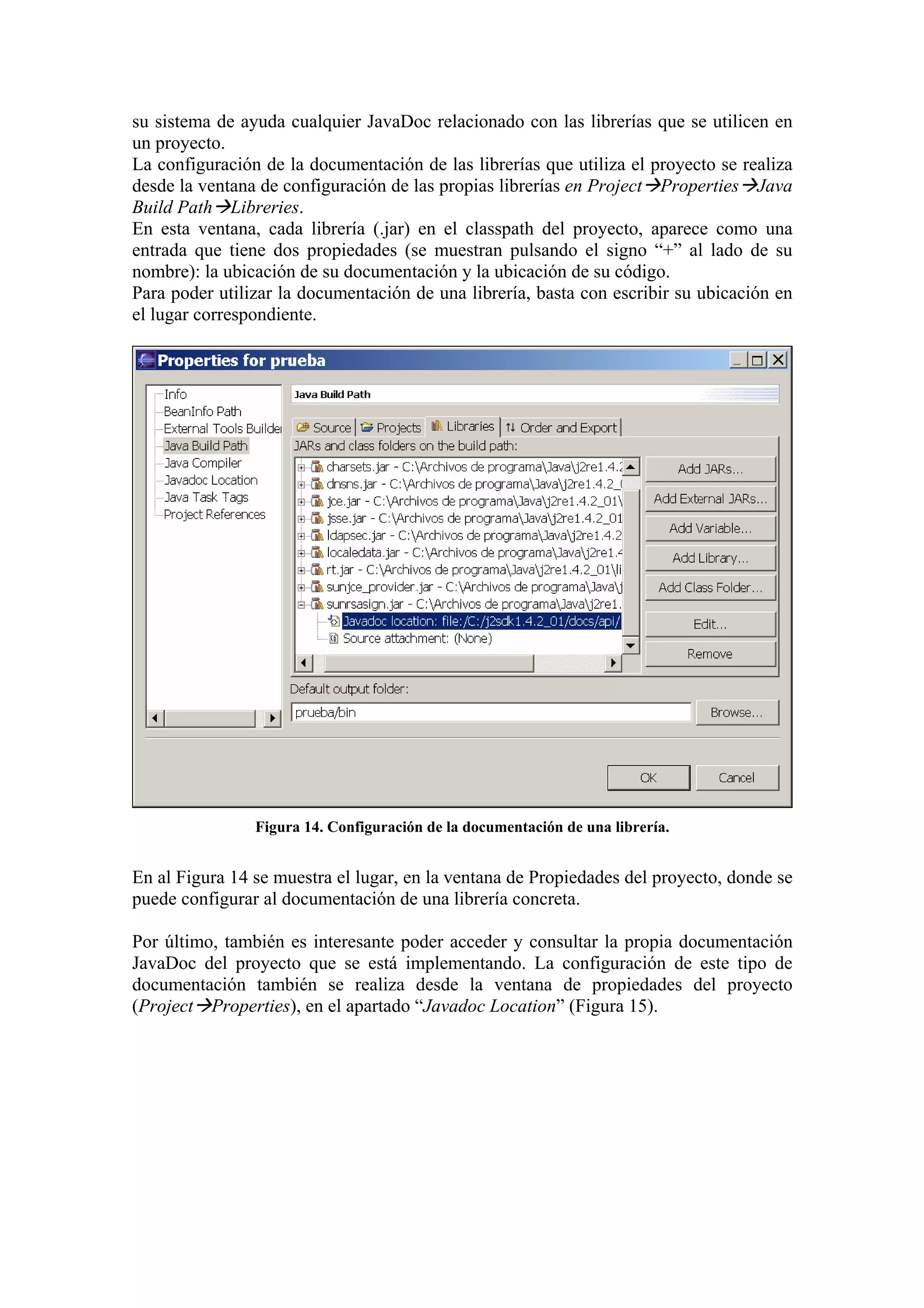 su sistema de ayuda cualquier JavaDoc relacionado con las librerías que se utilicen en
un proyecto.
La configuración de la documentación de las librerías que utiliza el proyecto se realiza
desde la ventana de configuración de las propias librerías en Project Properties Java
Build Path Libreries.
En esta ventana, cada librería (.jar) en el classpath del proyecto, aparece como una
entrada que tiene dos propiedades (se muestran pulsando el signo “+” al lado de su
nombre): la ubicación de su documentación y la ubicación de su código.
Para poder utilizar la documentación de una librería, basta con escribir su ubicación en
el lugar correspondiente.
Figura 14. Configuración de la documentación de una librería.
En al Figura 14 se muestra el lugar, en la ventana de Propiedades del proyecto, donde se
puede configurar al documentación de una librería concreta.
Por último, también es interesante poder acceder y consultar la propia documentación
JavaDoc del proyecto que se está implementando. La configuración de este tipo de
documentación también se realiza desde la ventana de propiedades del proyecto
(Project Properties), en el apartado “Javadoc Location” (Figura 15).
 