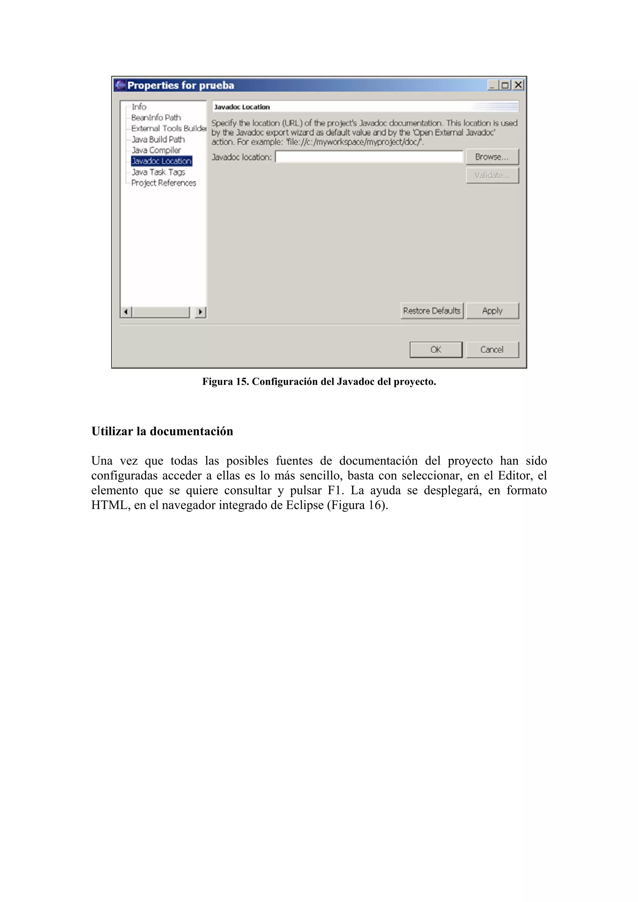 Figura 15. Configuración del Javadoc del proyecto.
Utilizar la documentación
Una vez que todas las posibles fuentes de documentación del proyecto han sido
configuradas acceder a ellas es lo más sencillo, basta con seleccionar, en el Editor, el
elemento que se quiere consultar y pulsar F1. La ayuda se desplegará, en formato
HTML, en el navegador integrado de Eclipse (Figura 16).
 