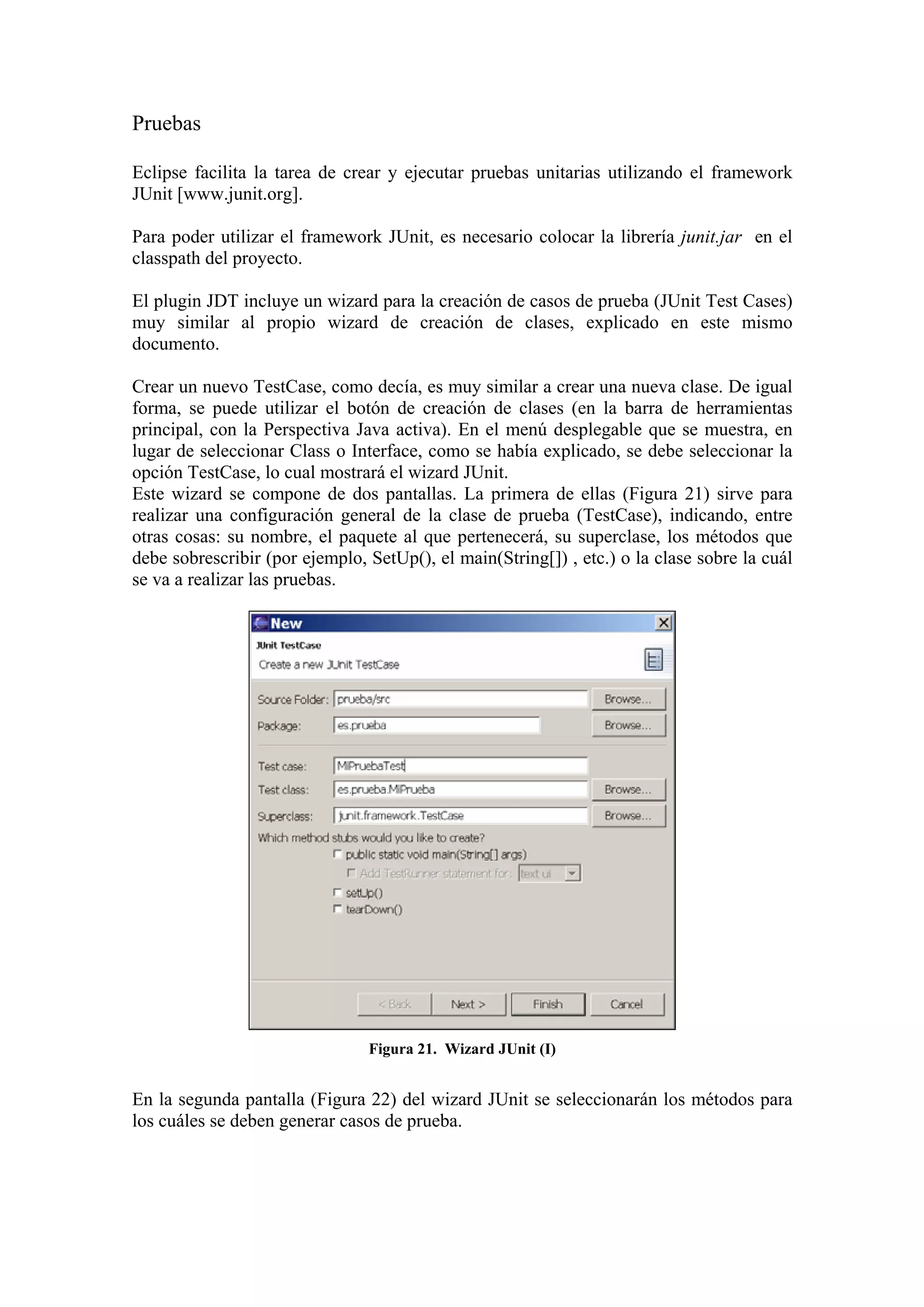 Pruebas
Eclipse facilita la tarea de crear y ejecutar pruebas unitarias utilizando el framework
JUnit [www.junit.org].
Para poder utilizar el framework JUnit, es necesario colocar la librería junit.jar en el
classpath del proyecto.
El plugin JDT incluye un wizard para la creación de casos de prueba (JUnit Test Cases)
muy similar al propio wizard de creación de clases, explicado en este mismo
documento.
Crear un nuevo TestCase, como decía, es muy similar a crear una nueva clase. De igual
forma, se puede utilizar el botón de creación de clases (en la barra de herramientas
principal, con la Perspectiva Java activa). En el menú desplegable que se muestra, en
lugar de seleccionar Class o Interface, como se había explicado, se debe seleccionar la
opción TestCase, lo cual mostrará el wizard JUnit.
Este wizard se compone de dos pantallas. La primera de ellas (Figura 21) sirve para
realizar una configuración general de la clase de prueba (TestCase), indicando, entre
otras cosas: su nombre, el paquete al que pertenecerá, su superclase, los métodos que
debe sobrescribir (por ejemplo, SetUp(), el main(String[]) , etc.) o la clase sobre la cuál
se va a realizar las pruebas.
Figura 21. Wizard JUnit (I)
En la segunda pantalla (Figura 22) del wizard JUnit se seleccionarán los métodos para
los cuáles se deben generar casos de prueba.
 