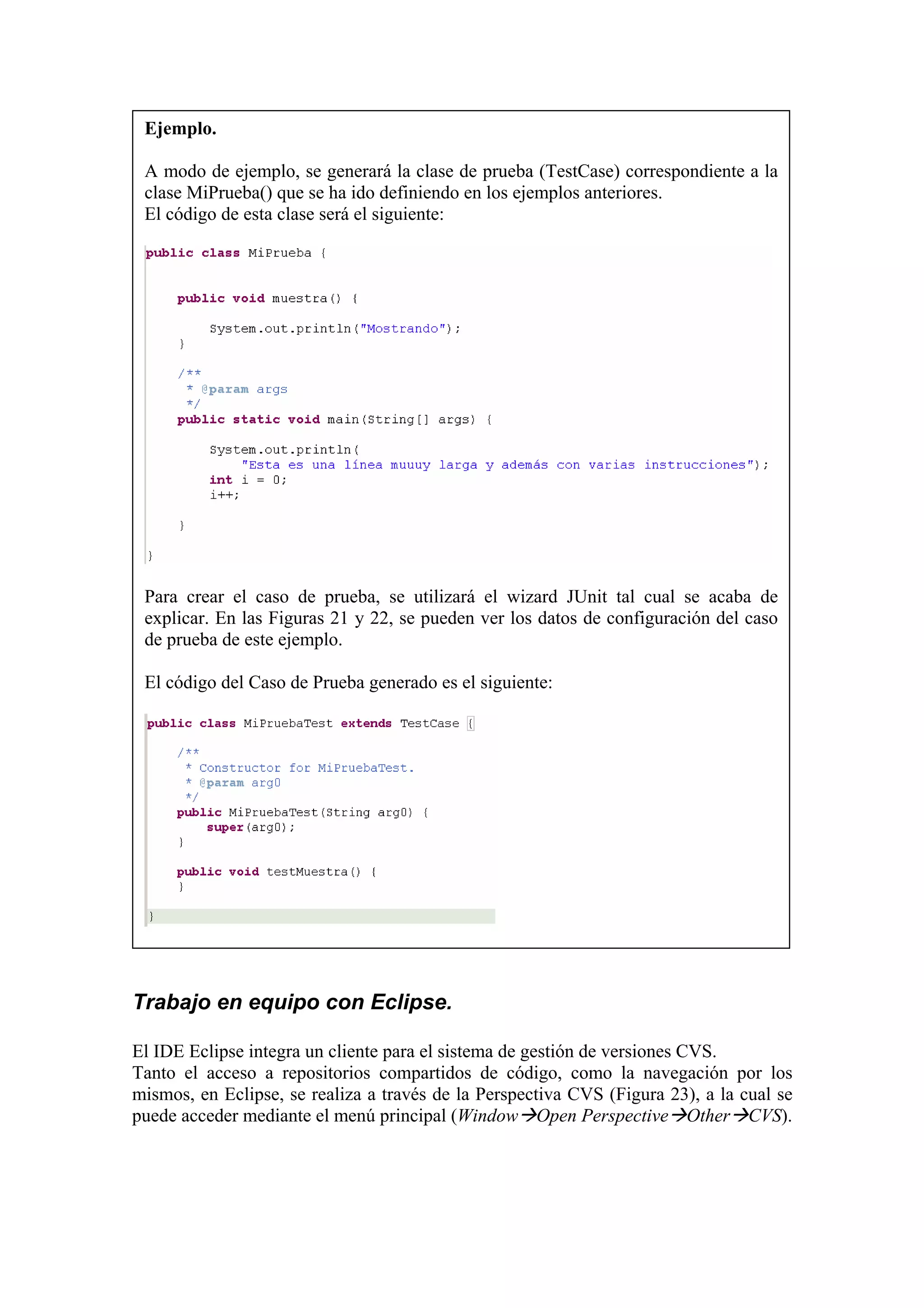 Ejemplo.
A modo de ejemplo, se generará la clase de prueba (TestCase) correspondiente a la
clase MiPrueba() que se ha ido definiendo en los ejemplos anteriores.
El código de esta clase será el siguiente:
Para crear el caso de prueba, se utilizará el wizard JUnit tal cual se acaba de
explicar. En las Figuras 21 y 22, se pueden ver los datos de configuración del caso
de prueba de este ejemplo.
El código del Caso de Prueba generado es el siguiente:
Trabajo en equipo con Eclipse.
El IDE Eclipse integra un cliente para el sistema de gestión de versiones CVS.
Tanto el acceso a repositorios compartidos de código, como la navegación por los
mismos, en Eclipse, se realiza a través de la Perspectiva CVS (Figura 23), a la cual se
puede acceder mediante el menú principal (Window Open Perspective Other CVS).
 