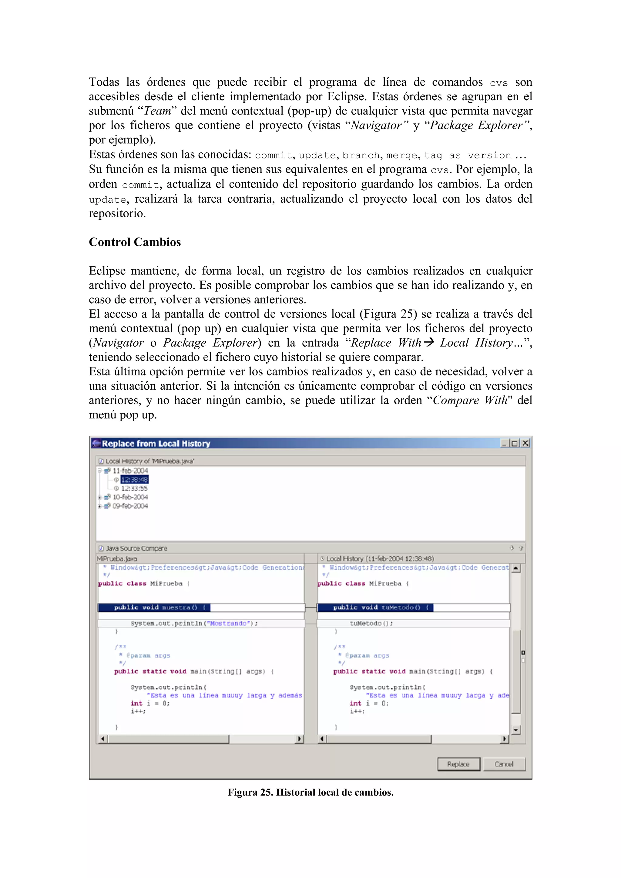 Todas las órdenes que puede recibir el programa de línea de comandos cvs son
accesibles desde el cliente implementado por Eclipse. Estas órdenes se agrupan en el
submenú “Team” del menú contextual (pop-up) de cualquier vista que permita navegar
por los ficheros que contiene el proyecto (vistas “Navigator” y “Package Explorer”,
por ejemplo).
Estas órdenes son las conocidas: commit, update, branch, merge, tag as version …
Su función es la misma que tienen sus equivalentes en el programa cvs. Por ejemplo, la
orden commit, actualiza el contenido del repositorio guardando los cambios. La orden
update, realizará la tarea contraria, actualizando el proyecto local con los datos del
repositorio.
Control Cambios
Eclipse mantiene, de forma local, un registro de los cambios realizados en cualquier
archivo del proyecto. Es posible comprobar los cambios que se han ido realizando y, en
caso de error, volver a versiones anteriores.
El acceso a la pantalla de control de versiones local (Figura 25) se realiza a través del
menú contextual (pop up) en cualquier vista que permita ver los ficheros del proyecto
(Navigator o Package Explorer) en la entrada “Replace With Local History…”,
teniendo seleccionado el fichero cuyo historial se quiere comparar.
Esta última opción permite ver los cambios realizados y, en caso de necesidad, volver a
una situación anterior. Si la intención es únicamente comprobar el código en versiones
anteriores, y no hacer ningún cambio, se puede utilizar la orden “Compare With" del
menú pop up.
Figura 25. Historial local de cambios.
 
