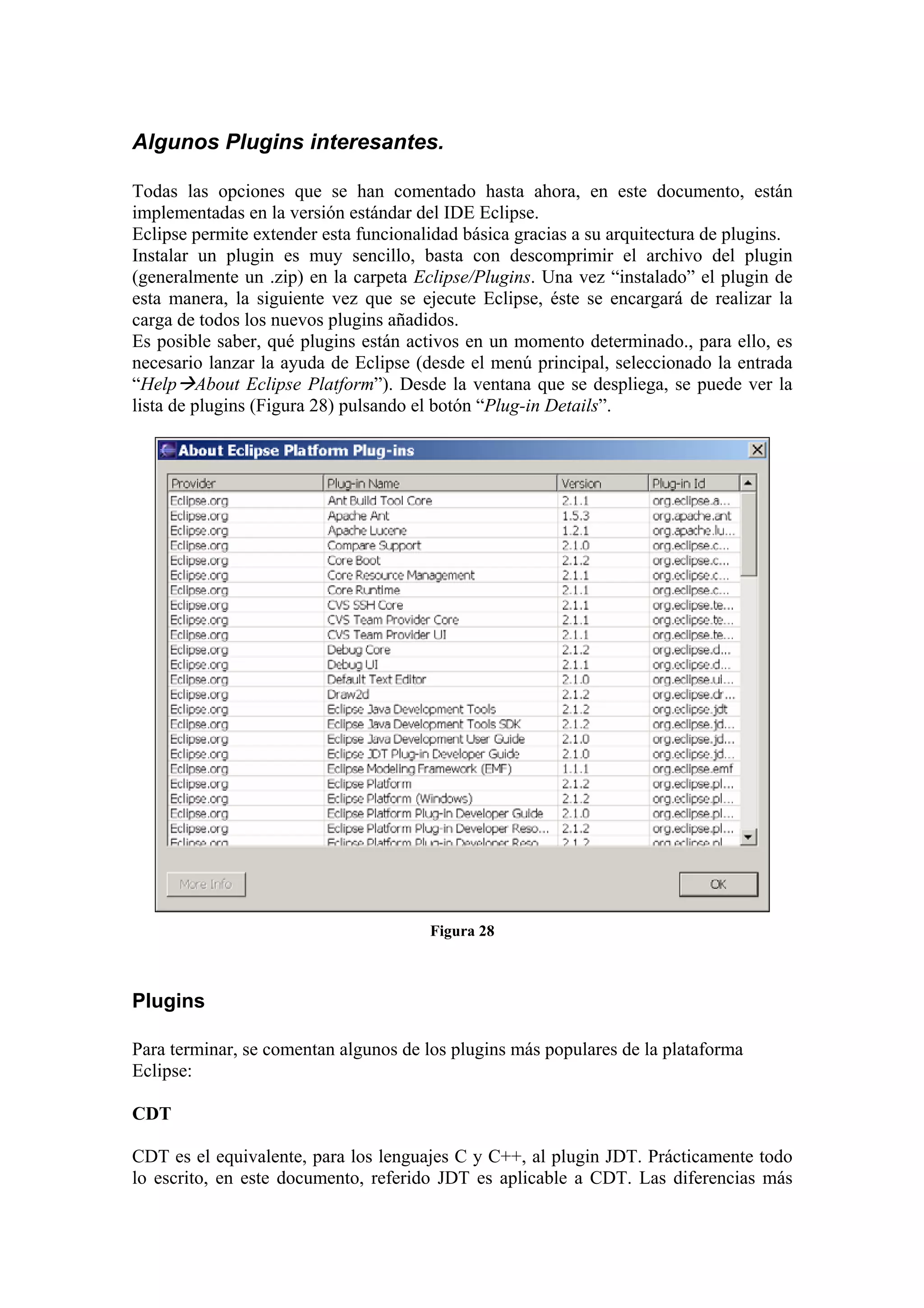 Algunos Plugins interesantes.
Todas las opciones que se han comentado hasta ahora, en este documento, están
implementadas en la versión estándar del IDE Eclipse.
Eclipse permite extender esta funcionalidad básica gracias a su arquitectura de plugins.
Instalar un plugin es muy sencillo, basta con descomprimir el archivo del plugin
(generalmente un .zip) en la carpeta Eclipse/Plugins. Una vez “instalado” el plugin de
esta manera, la siguiente vez que se ejecute Eclipse, éste se encargará de realizar la
carga de todos los nuevos plugins añadidos.
Es posible saber, qué plugins están activos en un momento determinado., para ello, es
necesario lanzar la ayuda de Eclipse (desde el menú principal, seleccionado la entrada
“Help About Eclipse Platform”). Desde la ventana que se despliega, se puede ver la
lista de plugins (Figura 28) pulsando el botón “Plug-in Details”.
Figura 28
Plugins
Para terminar, se comentan algunos de los plugins más populares de la plataforma
Eclipse:
CDT
CDT es el equivalente, para los lenguajes C y C++, al plugin JDT. Prácticamente todo
lo escrito, en este documento, referido JDT es aplicable a CDT. Las diferencias más
 