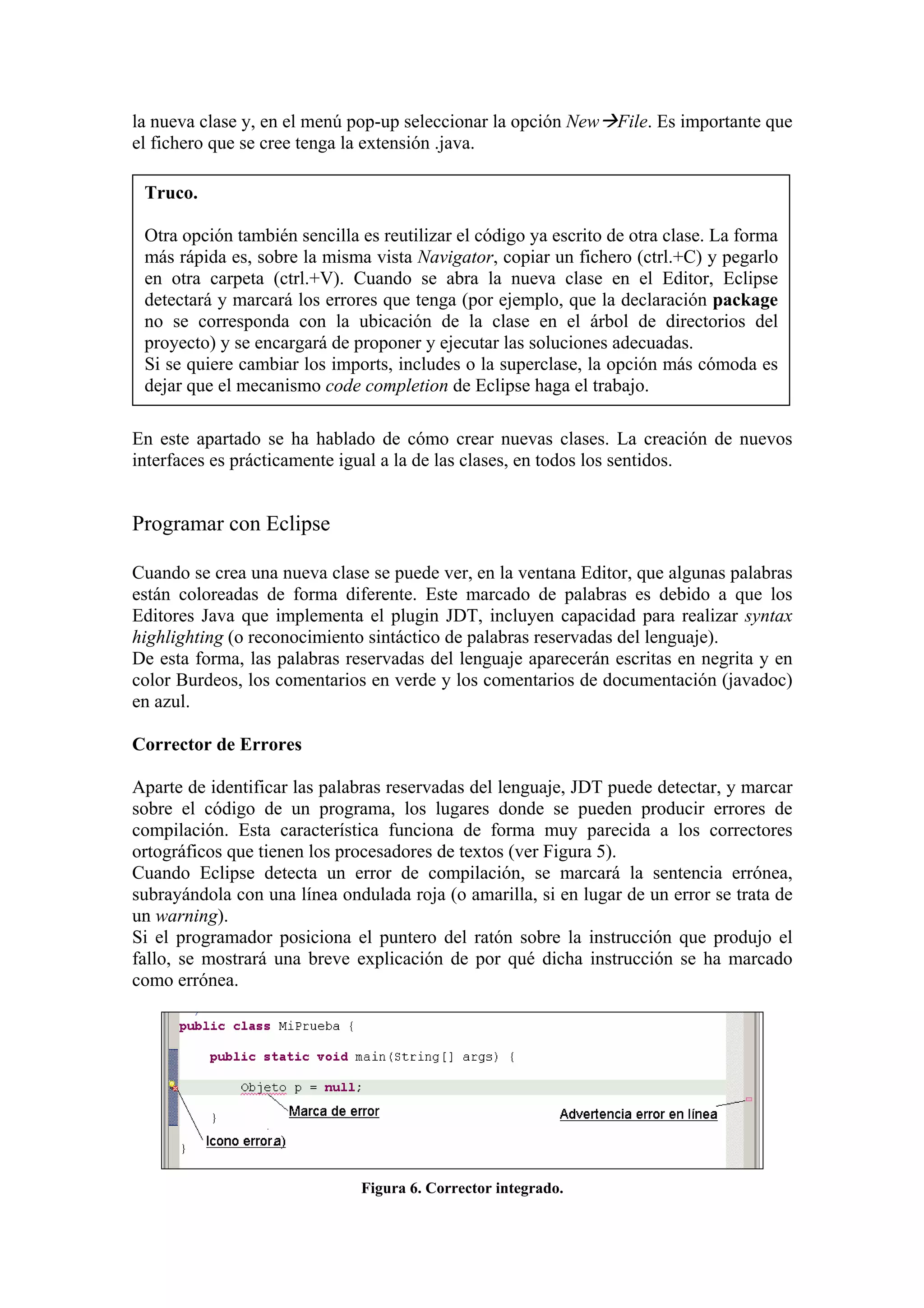 la nueva clase y, en el menú pop-up seleccionar la opción New File. Es importante que
el fichero que se cree tenga la extensión .java.
Truco.
Otra opción también sencilla es reutilizar el código ya escrito de otra clase. La forma
más rápida es, sobre la misma vista Navigator, copiar un fichero (ctrl.+C) y pegarlo
en otra carpeta (ctrl.+V). Cuando se abra la nueva clase en el Editor, Eclipse
detectará y marcará los errores que tenga (por ejemplo, que la declaración package
no se corresponda con la ubicación de la clase en el árbol de directorios del
proyecto) y se encargará de proponer y ejecutar las soluciones adecuadas.
Si se quiere cambiar los imports, includes o la superclase, la opción más cómoda es
dejar que el mecanismo code completion de Eclipse haga el trabajo.
En este apartado se ha hablado de cómo crear nuevas clases. La creación de nuevos
interfaces es prácticamente igual a la de las clases, en todos los sentidos.
Programar con Eclipse
Cuando se crea una nueva clase se puede ver, en la ventana Editor, que algunas palabras
están coloreadas de forma diferente. Este marcado de palabras es debido a que los
Editores Java que implementa el plugin JDT, incluyen capacidad para realizar syntax
highlighting (o reconocimiento sintáctico de palabras reservadas del lenguaje).
De esta forma, las palabras reservadas del lenguaje aparecerán escritas en negrita y en
color Burdeos, los comentarios en verde y los comentarios de documentación (javadoc)
en azul.
Corrector de Errores
Aparte de identificar las palabras reservadas del lenguaje, JDT puede detectar, y marcar
sobre el código de un programa, los lugares donde se pueden producir errores de
compilación. Esta característica funciona de forma muy parecida a los correctores
ortográficos que tienen los procesadores de textos (ver Figura 5).
Cuando Eclipse detecta un error de compilación, se marcará la sentencia errónea,
subrayándola con una línea ondulada roja (o amarilla, si en lugar de un error se trata de
un warning).
Si el programador posiciona el puntero del ratón sobre la instrucción que produjo el
fallo, se mostrará una breve explicación de por qué dicha instrucción se ha marcado
como errónea.
Figura 6. Corrector integrado.
 