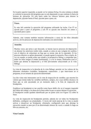 En la parte superior izquierda, se puede ver la ventana Debug. En esta ventana es donde
se controla la ejecución del programa que se está depurando ya que contiene la barra de
botones de ejecución. En esta barra están los clásicos botones para detener la
depuración, ejecutar hasta el final, ejecutar paso a paso, etc.
Truco.
Es más útil controlar la ejecución del programa utilizando las teclas. Con F5 se
ejecuta paso a paso el programa y con F6 se ejecuta una función sin entrar a
ejecutarla paso a paso.
Además, esta ventana también muestra información a cerca de los hilos (threads)
activos y de los procesos de depuración realizados con anterioridad.
Atención.
Muchas veces, por prisa o por descuido, se lanzan nuevos procesos de depuración
sin detener los anteriores (sobre todo, cuando se entra en una vorágine de cambios
con el objetivo de solucionar un bug que se resiste más de lo esperado). Si los
procesos abiertos se apilan demasiado, se puede agotar la memoria. Para evitarlo, de
vez en cuando, se puede echar una ojeada a la perspectiva Debug y comprobar que
todos los hilos tengan el estado [terminated], y si no lo tienen, finalizarlos (con el
botón que detiene la depuración y el hilo previamente seleccionado en la vista
Debug).
La vista de inspección (a la derecha de la vista Debug), permite ver los valores de los
diferentes elementos (variables, breakpoints, expresiones…) que intervienen en el
programa, en un instante de ejecución determinado.
Las dos vistas más interesantes son la vista de inspección de variables, que muestra los
valores que toman todas las variables (atributos, campos, etc.) cuyo ámbito alcanza a la
línea que se está ejecutando en un momento dado y la lista de inspección de
breakpoints.
Establecer un breakpoint es tan sencillo como hacer doble clic en el margen izquierdo
del Editor del código, a la altura de la línea sobre la que se quiere detener la ejecución.
El breakpoint creado quedará identificado por un punto azul (ver Figura 12) sobre la
línea.
La vista de inspección de breakpoints permite, además de ver todos los breakpoints
definidos, configurar sus propiedades. A través del menú pop-up de la vista se puede
activar o desactivar un breakpoint, eliminarlo, configurarlo para que detenga la
ejecución cuando se pase por él un determinado número de veces o cuando lo haga un
hilo en concreto, etc.
Vista Consola
 