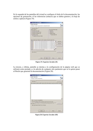 En la segunda de las pantallas del wizard se configura el título de la documentación, las
opciones de generación, el las referencias (enlaces) que se deben generar y la hoja de
estilos a aplicar (Figura 19).
Figura 19. Exportar Javadoc (II)
La tercera, y última, pantalla se destina a la configuración de la página web que se
utilizará como portada y a la adición de cualquier otro parámetro que se le quiera pasar
al Doclet que generará la documentación (Figura 20).
Figura 20. Exportar Javadoc (III)
 