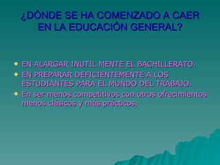 ¿DÓNDE SE HA COMENZADO A CAER EN LA EDUCACIÓN GENERAL? EN ALARGAR INUTIL MENTE EL BACHILLERATO. EN PREPARAR DEFICIENTEMENTE A LOS ESTUDIANTES PARA EL MUNDO DEL TRABAJO. En ser menos competitivos con otros ofrecimientos menos clásicos y más prácticos.