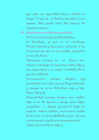 que sabe con seguridad plena a dónde se
dirige. Ya que la verdadera disciplina no se
impone. Sólo puede venir del interior de
nosotros mismos.
1.4. ¿Cuáles son mis valores personales?
Entre mis valores personales tenemos:
La Fortaleza: ya que en mi constituye
Firmeza mental y física para enfrentar a las
circunstancias que se me pueden presentar
en mi vida diaria.
Optimismo: porque en mi diario vivir
siempre mantengo la esperanza sobre algo y
una expectativa a un mejor resultado de lo
que he realizado.
Perseverancia: porque siempre soy
persistente ante algo que me haya plasmado
y aunque se torne dificultoso sigo y sigo
hasta lograrlo.
Generosidad: porque siempre que realizo
algo si es de aporte o apoyo para algún
compañero o alguna persona lo hago sin
esperar nada a cambio y va un poco cogido
de la mano con la amabilidad porque de una
u otra manera ayudo a otras personas sin
Espera de un interés alguno.
 
