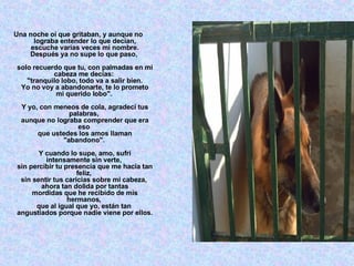 Una noche oí que gritaban, y aunque no lograba entender lo que decían, escuche varias veces mi nombre. Después ya no supe lo que paso,  solo recuerdo que tu, con palmadas en mi cabeza me decías:  "tranquilo lobo, todo va a salir bien. Yo no voy a abandonarte, te lo prometo mi querido lobo".  Y yo, con meneos de cola, agradecí tus palabras,  aunque no lograba comprender que era eso  que ustedes los amos llaman "abandono".  Y cuando lo supe, amo, sufrí intensamente sin verte,  sin percibir tu presencia que me hacia tan feliz,  sin sentir tus caricias sobre mi cabeza,  ahora tan dolida por tantas mordidas que he recibido de mis hermanos,  que al igual que yo, están tan  angustiados porque nadie viene por ellos. 