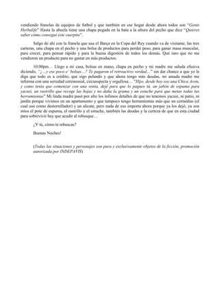 vendiendo franelas de equipos de futbol y que también en ese hogar desde ahora todos son “Gente
Herbalife” Hasta la abuela tiene una chapa pegada en la bata a la altura del pecho que dice “Quieres
saber cómo conseguí este cuerpito”.
Salgo de ahí con la franela que usa el Barça en la Copa del Rey cuando va de visitante, las tres
carteras, una chapa en el pecho y una bolsa de productos para perder peso, para ganar masa muscular,
para crecer, para pensar rápido y para la buena digestión de todos los demás. Qué raro que no me
vendieron un producto para no gastar en más productos.
10:00pm… Llego a mi casa, bolsas en mano, chapa en pecho y mi madre me saluda efusiva
diciendo, “¿…y ese poco e’ bolsas…? Te pagaron el retroactivo verdad…” sin dar chance a que yo le
diga que todo es a crédito, que sigo pelando y que ahora tengo más deudas, mi amada madre me
informa con una seriedad ceremonial, circunspecta y orgullosa… "Hijo, desde hoy soy una Chica Avon,
y como tenía que comenzar con una venta, dejé para que lo pagues tú, un jabón de espuma para
yacusi, un rastrillo que recoge las hojas y no daña la grama y un estuche para que metas todas tus
herramientas” Mi linda madre pasó por alto los ínfimos detalles de que no tenemos yacusi, ni patio, ni
jardín porque vivimos en un apartamento y que tampoco tengo herramientas más que un cortaúñas (el
cual uso como destornillador) y un alicate, pero nada de eso importa ahora porque ya los dejó, ya son
míos el pote de espuma, el rastrillo y el estuche, también las deudas y la certeza de que en esta ciudad
para sobrevivir hay que acudir al rebusque…
¿Y tú, cómo te rebuscas?
Buenas Noches!
(Todas las situaciones y personajes son pura y exclusivamente objetos de la ficción, promoción
autorizada por INDEPAVIS)
 