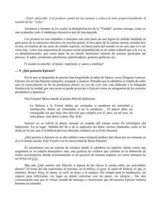 -Total- diría ella- si el profesor jamás lee los ensayos y coloca la nota proporcionalmente al
tamaño de las “Lolas”
Asistimos a tiempos en los cuales la deslegitimación de la “Verdad” arrastra consigo, como en
una avalancha, todo el andamiaje discursivo que de ésta depende.
Los jóvenes no son culpables o inocentes son solo parte de una lógica de sentido instalada en
gran parte de la estructura educativa de muchos países. Como parte de la cultura misma, estudiar hoy
en día, en muchas de las casas de estudio superior, en buena parte del mundo, es un acto que va a ser
visto más, como una requisitoria de ascenso social preestablecida en un orden cultural que a la vez se
va desestructurando, que como parte de un interés intelectual mínimo de quienes participan del
proceso; A saber, estudiantes, profesores, planificadores, gestores políticos, etc.
El asunto es sencillo: ¡Cópialo, imprímelo y vamos a rumbear!
… Y ¿Qué pensaría Epicuro?
Por lo que se desprende de quienes han biografiado al sabio de Samos, como Diógenes Laercio,
Epicuro era un tipo bastante tranquilo, sosegado y piadoso. Pensaba que la sabiduría se trataba de saber
usar el conocimiento en fin de producirse placer, en vez de vivir una vida dedicada a la búsqueda
frenética de la verdad, por esta razón se puede proyectar a Epicuro como un antagonista de las escuelas
peripatética y platónica.
Dice Ferrater Mora citando al propio filósofo hedonista:
La Belleza y la Virtud, deben ser aceptadas si producen tal serenidad y
satisfacción, deben ser eliminadas si no la producen… El placer debe ser
conseguido sin que haya otra afección que compita con él, pues, en tal caso, no
sería placer, sino dolor y pena. (Pg. 418)
Epicuro no se refería al placer sensual, al cuidado del cuerpo como fin teleológico del
hedonismo. En su lugar hablaba del fin o de la supresión del dolor, incluso planteaba, como se ha
dicho en la cita, que si la belleza provoca afección, entonces no es lícito buscarla.
¿Qué pasaría si Epicuro en su año sabático trans-temporal pudiera dar clases por un semestre en
el tech donde estudia Yeni Yurubí o en la universidad de María Daniela?
Se encontraría con un sistema de estudios donde la sabiduría no importa, donde cursar una
asignatura es un trámite burocrático más, una gestoría de créditos que culmina en la obtención de
títulos universitarios, donde el pensamiento es un ejercicio de mínimo impacto, así como montarse en
un Orbitreck.[11]
Más aún ¿Qué sentiría este filósofo si alguna de las chicas le cuenta sobre sus actividades
diarias? 24 horas del día exprimidas al máximo, en el tráfico, el gym, el salón de belleza, el spa, el
instituto, Burger King, el metro, el mall, la disco y la arepera. Sin tiempo para la meditación, sin
espacio para reflexionar, sin lugar en donde conversar con los pares, sin silencio… Sin otra
comunicación más que la virtual, mundo de mensajes y emoticones que obviamente Epicuro tardaría
bastante en entender.
 