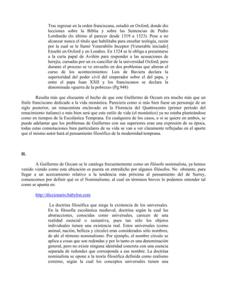 Tras ingresar en la orden franciscana, estudió en Oxford, donde dio
lecciones sobre la Biblia y sobre las Sentencias de Pedro
Lombardo (lo último al parecer desde 1319 a 1323). Pese a no
alcanzar nunca el título que habilitaba para enseñar teología, razón
por la cual se le llamó Venerabilis Inceptor [Venerable iniciado]
Enseñó en Oxford y en Londres. En 1324 se le obliga a presentarse
a la curia papal de Aviñón para responder a las acusaciones de
herejía, cursadas por un ex-canciller de la universidad Oxford, pero
durante el proceso se ve envuelto en dos problemas que alteran el
curso de los acontecimientos: Luis de Baviera declara la
superioridad del poder civil del emperador sobre el del papa, y
entre el papa Juan XXII y los franciscanos se declara la
denominada «guerra de la pobreza» (Pg.948)
Resulta más que elocuente el hecho de que este Guillermo de Occam era mucho más que un
fraile franciscano dedicado a la vida monástica. Pareciera como si más bien fuese un personaje de un
siglo posterior, un renacentista enclavado en la Florencia del Quattrocento (primer período del
renacimiento italiano) o más bien será que este estilo de vida (el monástico) ya no estaba planteándose
como en tiempos de la Escolástica Temprana. En cualquiera de los casos, o si se quiere en ambos, se
puede adelantar que los problemas de Guillermo con sus superiores eran una expresión de su época,
todas estas connotaciones bien particulares de su vida se van a ver claramente reflejadas en el aporte
que el mismo autor hará al pensamiento filosófico de la modernidad temprana.
II.
A Guillermo de Occam se le cataloga frecuentemente como un filósofo nominalista, ya hemos
venido viendo como esta ubicación es puesta en entredicho por algunos filósofos. No obstante, para
llegar a un acercamiento relativo a la tendencia más próxima al pensamiento del de Surrey,
comencemos por definir qué es el Nominalismo, al cual en términos breves lo podemos entender tal
como se apunta en:
http://diccionario.babylon.com
La doctrina filosófica que niega la existencia de los universales.
En la filosofía escolástica medieval, doctrina según la cual las
abstracciones, conocidas como universales, carecen de una
realidad esencial o sustantiva, pues tan sólo los objetos
individuales tienen una existencia real. Estos universales (como
animal, nación, belleza y círculo) eran considerados sólo nombres,
de ahí el término nominalismo. Por ejemplo, el nombre círculo se
aplica a cosas que son redondas y por lo tanto es una denominación
general, pero no existe ninguna identidad concreta con una esencia
separada de redondez que corresponda a ese nombre. La doctrina
nominalista se opone a la teoría filosófica definida como realismo
extremo, según la cual los conceptos universales tienen una
 