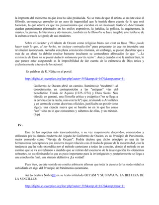 la impronta del momento en que ésta ha sido producida. No se trata de que el artista, o en este caso el
filósofo, permanezca envuelto de un aura de ingenuidad que le impide darse cuenta de lo que está
haciendo, lo que ocurre es que los pensamientos que circulan en un momento histórico determinado
quedan generalmente plasmados en los estilos expresivos, la jurídica, la política, la arquitectura, la
música, la pintura, la literatura y obviamente, también en la filosofía se hace tangible este hablarse de
la cultura a través del genio de sus creadores.
Sobre el carácter y el talante de Occam como religioso basta con citar su frase "Dios puede
hacer todo lo que, al ser hecho, no incluye contradicción" para percatarse de que no intentaba una
revolución iconoclasta. Actuaba con plena convicción cristiana, sin embargo, se puede elucubrar que a
más de un abate ha debido resultar bastante insultante su contundente afirmación de que “…La
existencia de Dios no se puede deducir solamente por la razón”. Aun y cuando si se le analiza bien, lo
que parece estar asegurando es la imposibilidad de dar cuenta de la existencia de Dios única y
exclusivamente a través de lo racional.
En palabras de R. Núñez en el portal:
http://digital.el-esceptico.org/leer.php?autor=393&amp;id=1670&amp;tema=11
Guillermo de Occam abrió un camino, llamémosle "moderno", al
conocimiento, en contraposición a las "antiguas" vías del
benedictino Tomás de Aquino (1225-1274) y Duns Scoto. Nos
ofreció, en general, una filosofía crítica y escéptica ("no se llega a
la certeza con la razón, sino con la fe") que, revisando a Aristóteles
y en contra de ciertas doctrinas oficiales, justificaba un positivismo
lógico, una ciencia nueva que se basaba no en lo que las cosas
"son" sino en lo que conocemos y sabemos de ellas, y un método.
(S/p)
IV .
Uno de los aspectos más trascendentales, a su vez mayormente discutidos, comentados y
utilizados por la ciencia moderna del legado de Guillermo de Occam, es su Principio de Parsimonia,
mejor conocido como “Navaja de Occam”. Podría decirse que dicho principio es una de las
herramientas conceptuales que encierra mayor relación con el modo de pensar de la modernidad, con la
tendencia que ha sido extendida por el método cartesiano a todas las ciencias, donde el método es un
camino que se va estrechando a medida que se retiran del escenario de la investigación los elementos
sobrantes, se va eliminando lo que es poco importante para la investigación y posteriormente se llega a
una conclusión final, una síntesis definitiva ¡La verdad!
Pues bien, en este sentido no resulta arbitrario afirmar que toda la ciencia de la modernidad es
subsidiaria en algo del Principio de Parsimonia occamiano.
Así lo destaca Núñez[3] en su texto intitulado OCCAM Y SU NAVAJA. LA BELLEZA DE
LA SENCILLEZ:
http://digital.el-esceptico.org/leer.php?autor=393&amp;id=1670&amp;tema=11
 