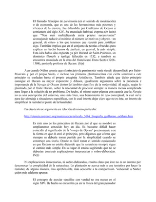 El llamado Principio de parsimonia (en el sentido de moderación)
o de economía, que es una de las herramientas más potentes y
eficaces de la ciencia, fue difundido por Guillermo de Occam a
comienzos del siglo XIV. Su enunciado habitual expresa (en latín)
que "Non sunt multiplicanda entia praeter necessitatem”
aconsejando reducir al mínimo el número de motivos y objetos –en
general, de entes- a los que tenemos que recurrir para justificar
algo. También implica que en el conjunto de teorías ofrecidas para
explicar un hecho hemos de preferir, en general, la más simple.
Esta idea había sido expuesta ya por Durand de Saint-Pourcain, un
dominico filósofo y teólogo fallecido en 1332, y también se
encuentra enunciada en la obra del franciscano Duns Scoto (1266-
1308), probable profesor de Occam. (S/p)
Aun cuando Núñez apunta que el principio de parsimonia venía siendo desarrollado por Saint-
Pourcain y por el propio Scoto, e incluso los primeros planteamientos con cierta similitud a este
principio se trasladan hasta el propio estagirita Aristóteles. También añade que dicho principio
consigue en Occam su mayor exponente y difusor, igualmente argumenta sobre la presencia e
importancia de la Navaja de Occam dentro del ámbito científico de la modernidad. Al argüir, según lo
planteado por el fraile Occam, sobre la necesidad de procurar siempre la manera menos complicada
para llegar a la solución de un problema. De hecho, el mismo autor plantea con cautela que la Navaja
no es una concepción del universo, sino más bien, una herramienta de tipo conceptual, la cual sirve
para dar abordaje a situaciones específicas, con lo cual intenta dejar claro que no es éste, un intento de
simplificar la realidad al punto de la banalidad.
En otro texto se argumenta en relación al mismo particular:
http://ciencia.astroseti.org/matematicas/articulo_3668_biografia_guillermo_ockham.htm
Es éste uno de los principios de Occam por el que su nombre es
ampliamente conocido hoy en día. Es bastante difícil hacer
coincidir el significado de la 'navaja de Occam' precisamente con
la forma en que él creó el principio, pero digamos que afirma que
siempre se debería tomar partido por la simplicidad cuando se
construye una teoría. Donde es fácil tomar el sentido equivocado
es que Occam no estaba diciendo que la naturaleza siempre sigue
el camino más simple. En su lugar él estaba sugiriendo que no se
deberían construir explicaciones innecesarias y sobre-elaboradas.
(S/p)
Ni explicaciones innecesarias, ni sobre-elaboradas, resulta claro que éste no es un intento por
desconocer la complejidad de la naturaleza. Lo planteado se acerca más a una tentativa por hacer la
realidad, de alguna manera, más aprehensible, más accesible a la comprensión. Volviendo a Núñez
quien más adelante apunta:
El concepto de asociar sencillez con verdad no era nuevo en el
siglo XIV. De hecho se encuentra ya en la Física del gran pensador
 