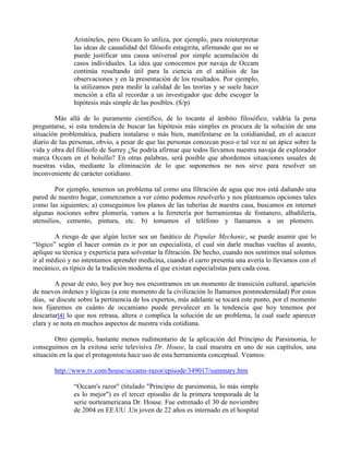Aristóteles, pero Occam lo utiliza, por ejemplo, para reinterpretar
las ideas de causalidad del filósofo estagirita, afirmando que no se
puede justificar una causa universal por simple acumulación de
casos individuales. La idea que conocemos por navaja de Occam
continúa resultando útil para la ciencia en el análisis de las
observaciones y en la presentación de los resultados. Por ejemplo,
la utilizamos para medir la calidad de las teorías y se suele hacer
mención a ella al recordar a un investigador que debe escoger la
hipótesis más simple de las posibles. (S/p)
Más allá de lo puramente científico, de lo tocante al ámbito filosófico, valdría la pena
preguntarse, si esta tendencia de buscar las hipótesis más simples en procura de la solución de una
situación problemática, pudiera instalarse o más bien, manifestarse en la cotidianidad, en el acaecer
diario de las personas, obvio, a pesar de que las personas conozcan poco o tal vez ni un ápice sobre la
vida y obra del filósofo de Surrey ¿Se podría afirmar que todos llevamos nuestra navaja de explorador
marca Occam en el bolsillo? En otras palabras, será posible que abordemos situaciones usuales de
nuestras vidas, mediante la eliminación de lo que suponemos no nos sirve para resolver un
inconveniente de carácter cotidiano.
Por ejemplo, tenemos un problema tal como una filtración de agua que nos está dañando una
pared de nuestro hogar, comenzamos a ver cómo podemos resolverlo y nos planteamos opciones tales
como las siguientes; a) conseguimos los planos de las tuberías de nuestra casa, buscamos en internet
algunas nociones sobre plomería, vamos a la ferretería por herramientas de fontanero, albañilería,
utensilios, cemento, pintura, etc. b) tomamos el teléfono y llamamos a un plomero.
A riesgo de que algún lector sea un fanático de Popular Mechanic, se puede asumir que lo
“lógico” según el hacer común es ir por un especialista, el cual sin darle muchas vueltas al asunto,
aplique su técnica y experticia para solventar la filtración. De hecho, cuando nos sentimos mal solemos
ir al médico y no intentamos aprender medicina, cuando el carro presenta una avería lo llevamos con el
mecánico, es típico de la tradición moderna el que existan especialistas para cada cosa.
A pesar de esto, hoy por hoy nos encontramos en un momento de transición cultural, aparición
de nuevos órdenes y lógicas (a este momento de la civilización lo llamamos postmodernidad) Por estos
días, se discute sobre la pertinencia de los expertos, más adelante se tocará este punto, por el momento
nos fijaremos en cuánto de occamiano puede prevalecer en la tendencia que hoy tenemos por
descartar[4] lo que nos retrasa, altera o complica la solución de un problema, la cual suele aparecer
clara y se nota en muchos aspectos de nuestra vida cotidiana.
Otro ejemplo, bastante menos rudimentario de la aplicación del Principio de Parsimonia, lo
conseguimos en la exitosa serie televisiva Dr. House, la cual muestra en uno de sus capítulos, una
situación en la que el protagonista hace uso de esta herramienta conceptual. Veamos:
http://www.tv.com/house/occams-razor/episode/349017/summary.htm
“Occam's razor" (titulado "Principio de parsimonia, lo más simple
es lo mejor") es el tercer episodio de la primera temporada de la
serie norteamericana Dr. House. Fue estrenado el 30 de noviembre
de 2004 en EE.UU .Un joven de 22 años es internado en el hospital
 