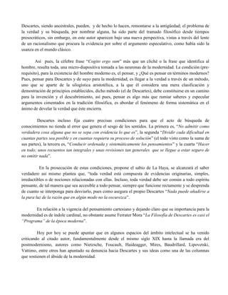 Descartes, siendo ancestrales, pueden, y de hecho lo hacen, remontarse a la antigüedad; el problema de
la verdad y su búsqueda, por nombrar alguna, ha sido parte del tramado filosófico desde tiempos
presocráticos, sin embargo, en este autor aparecen bajo una nueva perspectiva, vistas a través del lente
de un racionalismo que procura la evidencia por sobre el argumento especulativo, como había sido la
usanza en el mundo clásico.
Así pues, la célebre frase “Cogito ergo sum” más que un cliché o la frase que identifica al
hombre, resulta toda, una micro-diapositiva tomada a las neuronas de la modernidad. La condición (pre-
requisito), para la existencia del hombre moderno es, el pensar, y ¿Qué es pensar en términos modernos?
Pues, pensar para Descartes y de suyo para la modernidad, es llegar a la verdad a través de un método,
uno que se aparte de la silogística aristotélica, a la que él considera una mera clasificación y
demostración de principios establecidos, dicho método (el de Descartes), debe constituirse en un camino
para la invención y el descubrimiento, así pues, pensar es algo más que rumiar saberes y especular
argumentos cimentados en la tradición filosófica, es abordar el fenómeno de forma sistemática en el
ánimo de develar la verdad que éste encierra.
Descartes incluso fija cuatro precisas condiciones para que el acto de búsqueda de
conocimientos no tienda al error que genera el sesgo de los sentidos. La primera es, “No admitir como
verdadera cosa alguna que no se sepa con evidencia lo que es”, la segunda “Dividir cada dificultad en
cuantas partes sea posible y en cuantas requiera su proceso de solución” (el todo visto como la suma de
sus partes), la tercera es, “Conducir ordenada y sistemáticamente los pensamientos” y la cuarta “Hacer
en todo; unos recuentos tan integrales y unas revisiones tan generales que se llegue a estar seguro de
no omitir nada”.
En la prosecución de estas condiciones, propone el sabio de La Haya, se alcanzará el saber
verdadero así mismo plantea que, “toda verdad está compuesta de evidencias originarias, simples,
irreductibles o de nociones relacionadas con ellas. Incluso, toda verdad debe ser común a todo espíritu
pensante, de tal manera que sea accesible a todo pensar, siempre que funcione rectamente y se desprenda
de cuanto se interponga para desviarlo, pues como asegura el propio Descartes “Nada puede añadirse a
la pura luz de la razón que en algún modo no la oscurezca”.
En relación a la vigencia del pensamiento cartesiano y dejando claro que su importancia para la
modernidad es de índole cardinal, no obstante asume Ferrater Mora “La Filosofía de Descartes es casi el
“Programa” de la época moderna”.
Hoy por hoy se puede apuntar que en algunos espacios del ámbito intelectual se ha venido
criticando al citado autor, fundamentalmente desde el mismo siglo XIX hasta la llamada era del
postmodernismo, autores como Nietzsche, Foucault, Haideagger, Mires, Baudrillard, Lipovetski,
Vattimo, entre otros han apuntado su denuncia hacia Descartes y sus ideas como una de las columnas
que sostienen el ábside de la modernidad.
 