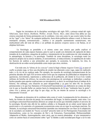 SOCIOcotidianoLOGÍA
I.
Según los iniciadores de la disciplina sociológica del siglo XIX y primera mitad del siglo
XX(Comte, Saint Simon, Durkheim, Webber, Arendt, Pareto, Marx, entre otros) Ésta debía ser una
ciencia conectada de forma permanente con lo cotidiano, visto esto como lo que ocurre todos los días
en los “aquí” y los “ahora” de cualquier población, fuera dicha población urbana o rural, lo fuera una
metrópolis europea, norteamericana , asiática o un pequeño asentamiento suramericano, una
multicultural urbe del note de áfrica o un poblado de pastores ovejeros suizos o de llamas, en el
altiplano boliviano.
La Sociología se postulaba a sí misma como una ciencia que podía explicar el
comportamiento de cada espacio humano, para lo cual se ayudó con elementos de captación de datos
tomados de la estadística, categorías de análisis e interpretación de las condiciones de vida tomadas de
la antropología, la historia y la psicología. También de estas disciplinas, la sociología tomó los
prejuicios propios de la ciencia moderna, el eurocentrismo, el reduccionismo, la supeditación de todos
los factores de análisis a uno primordial, por ejemplo, la economía, la tradición, los ritos, la
idealización de un orden social pretendido como mejor que otros, etcétera.
Con todo esto, la “última de las ciencias” como la llegó a llamar Augusto Comte [1], se puso al
cuello su propia soga, se hizo una disciplina de estudio tan abarcante como vaga, capaz de explicarlo
todo y a la vez de no explicar nada. Por ejemplo, las escuelas de sociología norteamericanas de las
primeras décadas del siglo XX tuvieron menor éxito que las empresas de publicidad en interpretar las
querencias, movimientos, repulsiones y ambiciones de la población, ahí donde la Coca-Cola vendía
millones de botellas de refresco, las escuelas más prestigiosas de sociología se dedicaban a analizar
hechos pasados para aportar explicaciones en retrospectiva, es decir, la sociología hacía el trabajo de la
historia. Sin embargo, esta situación no pasó desapercibida y ya para los años 60, las escuelas
pertenecientes a lo que hoy llamamos el Estructural/Funcionalismo [2] elaboraron un corpus de ideas
con lo que se buscaba hallar un camino hacia la interpretación de lo que “realmente hace la gente”,
cómo vive y piensa, por qué elige lo que elige, en fin, un intento de acercar la sociología a lo
francamente vivencial.
Buscando en elementos de lo cotidiano tales como el vestir, la preparación de los alimentos, el
baile, las formas de elección de pareja, las costumbres del hogar, la música popular, entre otras. Los
sociólogos estructural/funcionalistas abrieron un campo de acción que intentaba ampliar el universo de
la sociología, llevarlo más allá de los análisis ceñidos a la búsqueda de un orden social típicos del
positivismo o a la sumisión a lo puramente economicista como era en rigor la sociología marxista. No
obstante, la sociología estructural/funcionalista intentaba una interpretación con fines en la adaptación
de la sociedad a un modelo de “buena sociedad” prescrito tanto en los Prerrequisitos Funcionales del
funcionalismo, como en los conceptos de Rol y de Estructura, Funcionalidad, Disfuncionalidad,
Adaptación al Medio, Autorregulación, entre otros, que en esencia planteaban al acto interpretativo
como un camino hacia el conocimiento sobre “qué” le faltaba a cada sociedad para llegar a ser lo más
 