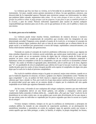 La violencia que hoy nos hace su víctima, en la brevedad de un pestañeo nos puede hacer su
instrumento. Así pues, cuando somos quienes ejecutamos el abuso, los que agredimos, entonces, una
discursividad de la impunidad aparece flamante para minimizar aunque sea retóricamente los daños
que podemos haber causado, argumentos tales como, -Yo me coleo porque el otro se colea, yo robo
porque los políticos roban, te pego porque a mí me pegaron, lo que pasa es que yo también peleaba en
la escuela, y pare de contar. Parecen suficientes argumentos para sacarse de encima cualquier
responsabilidad que tenemos para con el otro, con lo que pertenece al otro, con lo público y hasta con
uno mismo.
Lo siento, pero esa es la tradición.
La violencia puede tomar muchas formas, manifestarse de maneras diversas e inclusive
disimularse entre todo el conglomerado de costumbres que circulan entre los integrantes de una
determinada sociedad. Pongamos como ejemplo el asunto de la tradición, si revisamos el concepto de
tradición de manera ligera, podemos decir que se trata de una costumbre que se afianza dentro de un
grupo social y se transfiere por generaciones a través del tiempo, repitiéndose consecutivamente y de
forma relativamente inalterada por generaciones.
Teniendo en cuenta el concepto de tradición podríamos reflexionar en torno a que algunas de
éstas entrañan dispositivos de violencia social controlada, que suelen pasar inadvertidos y que tal vez
solo el que pueda ser en un momento víctima de algún tipo de violencia pueda de forma queda,
quejarse un poco, como cuando un grupo de estudiantes de un colegio cualquiera emprende a
manotazos contra un compañero el día de su cumpleaños, lo que por tradición se acostumbra a llamar
“Salitas”, las cuales se brindan al agasajado para, demostrarle, será el cariño que se le tiene, digamos
que “sí”, no quedándole de otra al cumpleañero que cubrirse de lo que le toca por tradición, una vulgar
rumba de palos para los cuales el único desquite posible sería esperar el cumpleaños de algún otro para
dejar que la tradición le duela al próximo cumpleañero.
Por tradición también solemos mojar a la gente en carnaval, mojar como mínimo, cuando no es
que la tradición degenera en ensuciar, revolcar y golpear con objetos contundentes como “bombas de
agua congeladas” o sea, un pedazo de hielo macizo a alguien que probablemente no conocemos ni
sabemos qué hace o donde va. Pero, por tradición el que ataca parece sentirse justificado en una suerte
de permisividad social que opera en un entorno donde el respeto por la condición del otro queda
suspendido en un limbo que seguimos llamando tradición.
Así las cosas, volviendo al caso cualquiera del colegio cualquiera, tenemos que una tradicional
“salita” de cumpleaños derivó en una brutal golpiza, con patadas y empujones contra quien
simplemente había cometido el infame delito de… cumplir años. ¿Por qué una “sana” tradición ha de
desembocar en un todos contra uno, en una golpiza que ocurre para divertimento de los que atacan y
los que miran como un individuo es vapuleado por los pocos segundos que dura la escena en el patio
de un colegio?
Vivimos tiempos violentos, tiempos en los que la confianza en instituciones y principios de
conducta pública ha mutado en una sensación de expectación acechante, en un prerrequisito de
autodefensa inmediata y automática en contra de cualquier signo de agresión contra uno mismo o
contra aquello que uno debe proteger, a saber, la familia, el empleo, la propia integridad, los bienes,
 