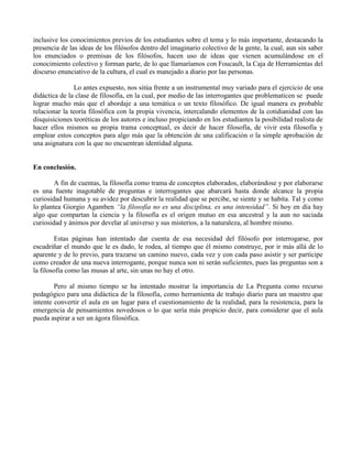 inclusive los conocimientos previos de los estudiantes sobre el tema y lo más importante, destacando la
presencia de las ideas de los filósofos dentro del imaginario colectivo de la gente, la cual, aun sin saber
los enunciados o premisas de los filósofos, hacen uso de ideas que vienen acumulándose en el
conocimiento colectivo y forman parte, de lo que llamaríamos con Foucault, la Caja de Herramientas del
discurso enunciativo de la cultura, el cual es manejado a diario por las personas.
Lo antes expuesto, nos sitúa frente a un instrumental muy variado para el ejercicio de una
didáctica de la clase de filosofía, en la cual, por medio de las interrogantes que problematicen se puede
lograr mucho más que el abordaje a una temática o un texto filosófico. De igual manera es probable
relacionar la teoría filosófica con la propia vivencia, intercalando elementos de la cotidianidad con las
disquisiciones teoréticas de los autores e incluso propiciando en los estudiantes la posibilidad realista de
hacer ellos mismos su propia trama conceptual, es decir de hacer filosofía, de vivir esta filosofía y
emplear estos conceptos para algo más que la obtención de una calificación o la simple aprobación de
una asignatura con la que no encuentran identidad alguna.
En conclusión.
A fin de cuentas, la filosofía como trama de conceptos elaborados, elaborándose y por elaborarse
es una fuente inagotable de preguntas e interrogantes que abarcará hasta donde alcance la propia
curiosidad humana y su avidez por descubrir la realidad que se percibe, se siente y se habita. Tal y como
lo plantea Giorgio Agamben “la filosofía no es una disciplina, es una intensidad”. Si hoy en día hay
algo que compartan la ciencia y la filosofía es el origen mutuo en esa ancestral y la aun no saciada
curiosidad y ánimos por develar al universo y sus misterios, a la naturaleza, al hombre mismo.
Estas páginas han intentado dar cuenta de esa necesidad del filósofo por interrogarse, por
escudriñar el mundo que le es dado, le rodea, al tiempo que él mismo construye, por ir más allá de lo
aparente y de lo previo, para trazarse un camino nuevo, cada vez y con cada paso asistir y ser partícipe
como creador de una nueva interrogante, porque nunca son ni serán suficientes, pues las preguntas son a
la filosofía como las musas al arte, sin unas no hay el otro.
Pero al mismo tiempo se ha intentado mostrar la importancia de La Pregunta como recurso
pedagógico para una didáctica de la filosofía, como herramienta de trabajo diario para un maestro que
intente convertir el aula en un lugar para el cuestionamiento de la realidad, para la resistencia, para la
emergencia de pensamientos novedosos o lo que sería más propicio decir, para considerar que el aula
pueda aspirar a ser un ágora filosófica.
 