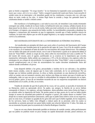pero se limitó a responder “No tengo hambre” la voz femenina le respondió como aconsejándole “Es
mejor que comas, ahí te la voy a dejar” Salió y aseguró la puerta del cuarto por fuera, Luna escuchó el
sonido como de un interruptor y de inmediato quedó sin luz, totalmente a oscuras otra vez, sólo que
ahora no tenía venda en los ojos. A tientas llegó hasta la comida y luego fue gateando hasta la
colchoneta donde se tumbó e intentó comer.
Dos mordiscos a la hamburguesa y casi toda la coca-cola, de inmediato Luna estaba intentando
conseguir una salida, trataba de no hacer ruidos, la habitación tenía una ventana, sellada al punto de no
dejar pasar luz de afuera, o tal vez era de noche, había una total confusión en sus sentidos de ubicación
en el tiempo y el espacio, una sensación de limbo, terrible. La incertidumbre comenzaba a desplazar las
imágenes y sensaciones del momento en que la capturaron, recordó que el baño también carecía de
ventanas, no tenía más objetos que un rollo de papel higiénico y un espejo remachado a la pared. Luna
volvió a la colchoneta.
SECUESTRADA ESTUDIANTE DE LA UNIVERSIDAD AUTÓNOMA NACIONAL.
Así encabezaba un ejemplar del diario que yacía sobre el escritorio del funcionario del Cuerpo
de Investigaciones que formaba parte de la operación del rapto de Luna. Con el fin de rendirle cuentas
a sus secuaces, él se mantenía al tanto de todos los movimientos del cuerpo detectivesco. Sin embargo,
esto no había sido parte del acuerdo inicial, con el cual el funcionario a quién en la operación daban el
mote de “Gian Pablo”, donde se exigía de éste, datos sobre los movimientos de Luna a cambio de 7%
del monto del rescate, pero el agente, justificando en su avaricia en la importancia que revestía
mantenerlos informados, había subido sus exigencias a 15% a fin de informar a los captores sobre las
estrategias de sus colegas de otra profesión. La exigencia de alias “Gian Pablo”, como se podía prever,
suscitó complicaciones con el resto de secuestradores los cuales discutían airadamente fuera del
reducto donde confinaban a la joven.
Luna despertó debido a los gritos, procacidades e insultos de la voz salivante y las palabras
tanto menos airadas, como de alguien que lo tiene todo controlado, de la voz profesional. Por un
tiempo que no hubiese podido precisar, la chica se había encontrado en una duermevela terrorífica,
sobre su cuerpo caía un cansancio enorme, pero incluso esta fatiga era menor aun que el miedo que la
embargaba, cada vez que sus ojos se cerraban la sobresaltaban las imágenes del momento de su rapto,
revivía golpes, gritos, el asco de un inmediato recuerdo de esa voz asquerosa escupiéndole sus deseos
maledicentes en el cuello, al oído, en su rostro.
Trataba de entender de qué iba la pelea de las voces, tal vez, pensó, se acercaba el momento de
su liberación, sintió un apresurado alivió. Su padre, sus amigos, la familia de su novio habían
conseguido el dinero y los captores, salvajes hampones, ahora peleaban como única forma de llegar a
un acuerdo sobre la repartición del botín. De pronto pensó en algo acerca de lo cual no había tenido
tiempo ni asomo de serenidad para poderlo de imaginar si quiera ¿De cuánto dinero se trataba? Esto
disipó de su mente aquel prematuro entusiasmo, sabía que su padre tenía relativo éxito en sus negocios,
pero no eran ricos, él siempre se quejaba de los giros del carro que le había regalado, de los impuestos,
de los servicios, hasta se había visto obligado a reducir parte de su personal, entre los cuales se
encontraba su asistente personal con quien había tenido una relación laboral de 12 años. Sin duda, no
era un momento boyante para la economía de la familia Rodríguez Ganclini.
Luna no era una chama demasiado perdida en términos de sentido común, sabía perfectamente
que sus padres no podrían reunir en poco tiempo un capital demasiado elevado, pensó entonces, no
 