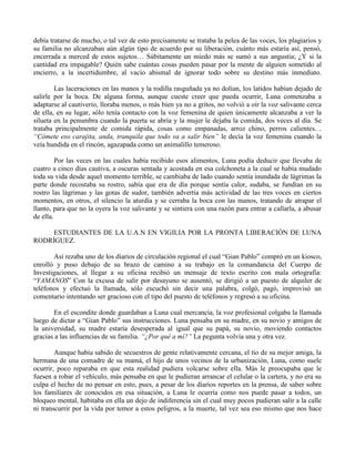 debía tratarse de mucho, o tal vez de esto precisamente se trataba la pelea de las voces, los plagiarios y
su familia no alcanzaban aún algún tipo de acuerdo por su liberación, cuánto más estaría así, pensó,
encerrada a merced de estos sujetos… Súbitamente un miedo más se sumó a sus angustia; ¿Y si la
cantidad era impagable? Quién sabe cuántas cosas pueden pasar por la mente de alguien sometido al
encierro, a la incertidumbre, al vacío abismal de ignorar todo sobre su destino más inmediato.
Las laceraciones en las manos y la rodilla rasguñada ya no dolían, los latidos habían dejado de
salirle por la boca. De alguna forma, aunque cueste creer que pueda ocurrir, Luna comenzaba a
adaptarse al cautiverio, lloraba menos, o más bien ya no a gritos, no volvió a oír la voz salivante cerca
de ella, en su lugar, sólo tenía contacto con la voz femenina de quien únicamente alcanzaba a ver la
silueta en la penumbra cuando la puerta se abría y la mujer le dejaba la comida, dos veces al día. Se
trataba principalmente de comida rápida, cosas como empanadas, arroz chino, perros calientes…
“Cómete eso carajita, anda, tranquila que todo va a salir bien” le decía la voz femenina cuando la
veía hundida en el rincón, agazapada como un animalillo temeroso.
Por las veces en las cuales había recibido esos alimentos, Luna podía deducir que llevaba de
cuatro a cinco días cautiva, a oscuras sentada y acostada en esa colchoneta a la cual se había mudado
toda su vida desde aquel momento terrible, se cambiaba de lado cuando sentía inundada de lágrimas la
parte donde recostaba su rostro, sabía que era de día porque sentía calor, sudaba, se fundían en su
rostro las lágrimas y las gotas de sudor, también advertía más actividad de las tres voces en ciertos
momentos, en otros, el silencio la aturdía y se cerraba la boca con las manos, tratando de atrapar el
llanto, para que no la oyera la voz salivante y se sintiera con una razón para entrar a callarla, a abusar
de ella.
ESTUDIANTES DE LA U.A.N EN VIGILIA POR LA PRONTA LIBERACIÓN DE LUNA
RODRÍGUEZ.
Así rezaba uno de los diarios de circulación regional el cual “Gian Pablo” compró en un kiosco,
enrolló y puso debajo de su brazo de camino a su trabajo en la comandancia del Cuerpo de
Investigaciones, al llegar a su oficina recibió un mensaje de texto escrito con mala ortografía:
“YAMANOS” Con la excusa de salir por desayuno se ausentó, se dirigió a un puesto de alquiler de
teléfonos y efectuó la llamada, sólo escuchó sin decir una palabra, colgó, pagó, improvisó un
comentario intentando ser gracioso con el tipo del puesto de teléfonos y regresó a su oficina.
En el escondite donde guardaban a Luna cual mercancía, la voz profesional colgaba la llamada
luego de dictar a “Gian Pablo” sus instrucciones. Luna pensaba en su madre, en su novio y amigos de
la universidad, su madre estaría desesperada al igual que su papá, su novio, moviendo contactos
gracias a las influencias de su familia. “¿Por qué a mí?” La pegunta volvía una y otra vez.
Aunque había sabido de secuestros de gente relativamente cercana, el tío de su mejor amiga, la
hermana de una comadre de su mamá, el hijo de unos vecinos de la urbanización, Luna, como suele
ocurrir, poco reparaba en que esta realidad pudiera volcarse sobre ella. Más le preocupaba que le
fuesen a robar el vehículo, más pensaba en que le pudieran arrancar el celular o la cartera, y no era su
culpa el hecho de no pensar en esto, pues, a pesar de los diarios reportes en la prensa, de saber sobre
los familiares de conocidos en esa situación, a Luna le ocurría como nos puede pasar a todos, un
bloqueo mental, habitaba en ella un dejo de indiferencia sin el cual muy pocos pudieran salir a la calle
ni transcurrir por la vida por temor a estos peligros, a la muerte, tal vez sea eso mismo que nos hace
 