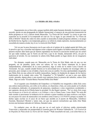 LA TIERRA DE ZOLA MADA
Seguramente era yo bien niño, aunque también debí andar bastante distraído, la primera vez que
escuché, quizás en una propaganda de Sábado Sensacional, el anuncio de una próxima transmisión de
dicho programa en vivo y directo desde Maracaibo, "La Tierra del Sol Amada" Lo cierto es que esta
expresión no la escuché ni la comprendí tal cual así. En su lugar, lo que entendí fue "La Tierra de
ZOLA MADA" Desde ahí, todos los años cuando se anunciaba el citado programa sabatino, o un juego
de béisbol de las Águilas o era temporada gaitera y se refería la citada expresión, inconscientemente yo
escuchaba de manera errada, hoy lo sé, La tierra de Zola Mada!
Tal vez por la poca frecuencia con la que solía oír el epíteto de la ciudad capital del Zulia, por
lo proclive que soy a escuchar mal algunas cosas o alguna razón ligada a la límbica naturaleza cerebral,
pasaron muchos años hasta que de manera espontánea me hiciera la asociación mental que me aclaró
sin que nadie mediara, que la Tierra era del Sol y que lo de Amada, demasiado obvio, era por la
querencia al terruño. En ese momento la señora Zola Mada perdió su lugar dentro de mi imaginario
individual.
No obstante, cuando para mi, Maracaibo era la Tierra de Zola Mada, más de una vez me
pregunté, así de pasadita, quién sería esa señora, tal vez una ilustre mantuana de la época
independentista, colaboradora de la causa patriótica, algo al estilo de la mártir Luisa Cáceres de
Arismendi. Así que, cuando estudié historia en la universidad tuve el impulso de investigar sobre su
procerato, pero siempre se me olvidaba y hacía otra cosa en cambio. En otras oportunidades imaginaba
que Doña Zola era una señora de la plebe maracaibera, ligada a la fundación de alguno de los barrios
tradicionales de la ciudad, tales como "EL Empedrao" o "El Saladillo", en uno u otro caso debió
existir, pensaba, alguna plaza o una escuela cuya epónima fuera la pionera del suburbio, señora Zola
Mada. Algo así como "Escuela Básica Nacional Doña Zola Mada"
En el segundo caso (fundadora del Empedrao o el Saladillo) me imaginaba a doña Zola como
una señora maracuchísima, con rollos en la cabeza, en chancletas y bata, así como puede ser la abuela
de cualquiera, dedicada a la preparación de patacones, mandocas y otras exquisiteces occidentales y
por supuesto, devota de la Chinita hasta la saciedad. Un día llegué a pensar, "Tal vez doña Zola tenga
una hermana en el barrio de enfrente o en Cabimas y ésta se llama Lama, Lama Mada" No sería del
todo extraño si precisamos la tendencia de los zulianos a poner nombres un tanto exóticos a sus hijos,
no son pocos los casos de maracuchos con nombres como Usnavy ( U.S NAVY) porque su madre vio
dichas siglas escritas en el casco de un barco que anclaba en el puerto de Maracaibo, Teleférico
Guzmán, Benzetacil Montiel y tantos más, así que me pareció normalísimo que doña Zola Mada
tuviera una hermana radicada en Cabimas, llamada Lama.
En cualquier caso, un día en que por no sé cual razón el televisor estaba sintonizando
Venevisión y anunciaba con pomposidad el vozarrón grave de Winston Vallenilla Sr. "¡El Festival de
la Orquídea de Plata desde La Tierra del Sol Amada!" Pude escucharlo tal cual, y así como bien es, la
 