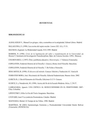 REFERENCIAS.
BIBLIOGRÁFICAS
ALBALADEJO V., Manuel Los griegos, vida y costumbres en la antigüedad. Edimat Libros- Madrid.
BALAGUERA, E. (1998). Las averías del sujeto escolar. Lumen XXI, 1(1), 17-31.
BAUMAN, Zygmunt. La Modernidad Líquida. FCE.1999- Madrid
BARROS, N. (1996). Crisis de la legitimación del saber y transformación de la Universidad, en
Dossier 5. Seminario de Investigación Transdisciplinar, Dpto. de Ciencias Sociales. UPEL. Maracay.
COLMENARES, I. (1997). Élite y problema educativo. Heterotropía, 1. Valencia (Venezuela).
COPELSTON, Frederick Historia de la Filosofía 1. Grecia y Roma Ariel Filosofía- Barcelona.
COPELSTON, Frederick Historia de la Filosofía. 7. De Fichte a Nietzsche.
DESCARTES, R. (1998). El discurso del método. Caracas: Edición y Traducción J.C. García B.
FERRATER MORA, José. Diccionario de Filosofía. Editorial Sudamericana. Buenos Aires. 2002
GARCÍA B., J. David Elementos de Filosofía. Ediciones U.C.V- Caracas.
GUIRTZ, S. y Naradowski, M. (1998). Acerca del fin de la Escuela Moderna. Relea, 5, 39-57.
LARRAZABAL, Ignacio. UNA CRÍTICA AL REDUCCIONISMO EN EL POSITIVISMO. 2007-
Chía. Colombia.
LIPOVETSKY, Gilles La Era del Vacío Anagrama- Barcelona.
LYOTARD, Jean F La condición Postmoderna. Cátedra- Madrid.
MAFFESOLI, Michel. El Tiempo de las Tribus. 1990- Madrid.
MARTÍNEZ, M (2003) Epistemología Feminista y Postmodernidad Universidad Simón Bolívar
(Venezuela) (PONENCIA)
 