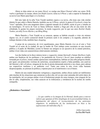 Ahora se deja entrar en sus jeans Diesel, se cuelga una blusa Channel sobre sus senos 38-B,
vuelve a perfumar su cuerpo, ahora con Ralph Lauren, toma su I-Phone y sale a esperar la llamada de
su novio Luis Mario para bajar e ir a la disco.
Del otro lado de la urbe Yeni Yurubí también espera a su novio, ella tiene una vida similar
(dentro lo que cabe) a María Daniela, también usa un I-Phone, splash, le gusta el Facebook y tiene las
“tetas” operadas, lleva una anagrama chino o japonés tatuado en el tobillo, asiste al gym y estudia en
un tecnológico. El novio de Yeni se llama Jefferson Andrés y llega por ella en una moto de alta
cilindrada, le gustan los piques nocturnos, la moda reggaetón, por lo que usa unos Reebok Daddy
Yankee, un reloj Tecno-Marine y un Bling Bling.
María Daniela y Yeni Yurubí no se conocen, apenas se habrán cruzado o visto sin mirarse
alguna vez, en el centro comercial donde la primera suele ir de compras y la segunda, además de
trabajar durante el día, también hace shopping.
A pesar de no conocerse, de vivir equidistantes, pues María Daniela vive en el este y Yeni
Yurubí en el oeste de la ciudad, de que la madre de Yeni trabaja como secretaria en una escuela
pública y el padre de Maridani, (como la llaman sus amigas) es un ejecutivo de la estatal petrolera,
ambas viven vidas con características relativamente similares.
Las dos bailan en la disco música tecno y reggaetón, toman Smirnoff y fuman Marlboro Light,
ambas son fanáticas de los perfumes y las pantaletas de Victoria’s Secret, pues resaltan su esbeltez
torneada por el pilates, tienen sendas operaciones mamoplásticas, habitan en una urbe peligrosa donde,
por igual, son potenciales víctimas de carteristas, secuestradores exprés y balas perdidas, son cautivas
del Internet y del cell phone, ninguna de las dos le presta demasiada atención a sus clases, pero adoran
sus respectivos institutos y su ambiente cool. Tanto una como la otra viven vidas bastante
despreocupadas, no piensan en política y reparan poco en el matrimonio o en el futuro.
Dentro de una ciudad altamente vertiginosa y angustiante, ambas chicas suelen ser indiferentes
ante muchas de las situaciones que enmarcan su día a día, tal vez por estar saturadas del estrés típico de
las metrópolis, tal vez porque ambas viven el hedonismo propio de estos tiempos, mas ninguna de las
dos lo sabe, simplemente, sus vidas acaecen en la iridiscencia y estridencia de la noches de rumba
caraqueña.
¿Hedonista o Narcisista?
… Lo que cambia es la imagen de la libertad, dando paso a nuevos
valores que apuntan al libre despliegue de la personalidad íntima, la
legitimación del placer, el reconocimiento de las peticiones
singulares, la modelación de las instituciones en base a las
aspiraciones del individuo.(Pg.7)
Gilles Lipovetsky.
La Era Del Vació.
 