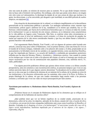 sino una cuota de poder, un mínimo de recursos para su sustento. No es que desde tiempos remotos
éste no haya sido el leitmotiv de la política. Sin embargo, está claro que jamás como ahora y en ningún
otro sitio como en Latinoamérica, la ideología ha dejado de ser una coraza de ideas que nuclean a la
gente, las direccionan, y se ha convertido, por desgaste o por inutilidad, en una débil película de sueños
utópicos, un espejismo.[4]
Esta situación de descentramiento de lo cultural, se evidencia tangiblemente en la desconfianza
generalizada en las instituciones públicas o privadas. Las analogías automáticas como, maestro ergo
conocimiento, policía igual a defensor de la ley, mandatario es lo mismo que estadista, hoy se ven
borrosas o distorsionadas, por fuerza de la ineficiencia burocrática que se vivencia en todas las escalas
de lo institucional. Lo que es menester de este ensayo, entonces, no es denunciar estas características
de la vida pública en lugares como Venezuela. Más bien, es explorar cómo tales circunstancias se
conjugan para crear el nivel de indiferencia social existente y el ritmo de excitación de grandes las
masas por aspectos de la vida otrora considerados banales y que hoy nos deben llamar a reflexión a
quienes hacemos vida académica.
Casi seguramente María Daniela, Yeni Yurubí, y tal vez algunos de quienes estén leyendo este
artículo, conozcan muy poco sobre el Hedonismo, visto en primer término, como una forma de vivir en
el mundo de la Grecia Antigua, rindiendo culto a los placeres del cuerpo y el alma, propiciando así un
acercamiento a la felicidad a través de los sentidos y en segundo término, como una doctrina filosófica,
la que fue impulsada por Epicuro y su escuela del Jardín[5] y combatida por pensadores posteriores
influidos por las ideas de Sócrates, Platón y Aristóteles y posteriores estoicos. Aun cuando lo común
en los tiempos que vivimos sea el culto a los placeres del cuerpo, el cual es el mensaje que circula con
mayor recurrencia por las vías de comunicación más populares (Internet, cine, telefonía móvil, Tv,
radio, publicidad).
Con alguna precisión podríamos afirmar que quienes ahora mismo asisten a su última consulta
preoperatoria, antes de someterse a una reconstrucción estética, no pensaran tampoco que viven en una
cultura narcisista típica de lo que algunos autores denominan “la decadencia de la cultura occidental”,
que no es otra cosa que la evidencia de síntomas de un malestar de la cultura, de la entrada en crisis de
sus instituciones y los discursos referenciales que las sustentan, tales como el la Ética, la Política, la
propia Ontología de la cultura, sin que este cuadro sintomático haga mucho ruido a las personas
comunes y corrientes que viven sus vidas sin mayor preocupación por tales asuntos.
Narcisismo post moderno vs. Hedonismo clásico María Daniela, Yeni Yurubí y Epicuro de
.Samos.
¿Podemos buscar en el concepto de Hedonismo alguno de los elementos que se reflejan en el
comportamiento de los habitantes de nuestras urbes?
¿Qué podrían tener que ver un heleno orgulloso de su ciudad estado, practicante de su
democracia, cultor de las artes, los deportes, adorador de los dioses, amante del vino, el aceite de oliva
y la retórica, con un par de jóvenes caraqueñas indiferentes ante cosas como la política, la filosofía y el
derecho. Centradas en el shopping, el tecno y la bailoterapia? “el narcisismo resulta del cruce de la
lógica social individualista, hedonista impulsada por el universo de los objetos y los signos…”
Lipovetsky, (Pg.53)
 