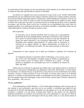 un camino hacia el bien supremo, en este caso particular, el bien supremo es un estado armónico donde
se anulan las afecciones que dificultan el camino a la felicidad.
En relación a lo segundo (narcisismo postmoderno) lo que existe es una “actitud” identificable
principalmente por una indiferencia hacia algunos elementos propios de la cultura moderna, presentes
en las discursividades legitimadas desde lo institucional, actitud mediada por fenómenos como lo son
el alcance de los mass media, la moda y el culto a la juventud propios de los tiempos en curso. Donde
el cultivar del cuerpo poco tiene que ver con hacer de éste un receptáculo del alma, como lo pensaban
los griegos, sino más bien, hacer uso de éste al máximo de sus posibilidades para sentir todos los
orgasmos posibles, en la embriaguez del fashion, de las lúdicas probables e improbables dentro de una
ciudad atiborrada de violencias en todas sus formas y fases.
Dice Lipovetsky:
El narcisismo, por la atención puntillosa hacia el cuerpo, por su preocupación
permanente de la funcionalidad óptima, desmonta las resistencias ante la presión
de lo social. Se trata de limpiar el terreno, de hacer el vacío por saturación, de
reducir los nudos refractarios a las resistencias tradicionales y hace al cuerpo
disponible para cualquier experimentación. El cuerpo como la conciencia, se
convierte en un espacio flotante, un espacio deslocalizado, en manos de la
“movilidad” y la infiltración de normas. De esta manera procede el narcisismo.
(Pg.63)
Contrastemos lo antes expuesto con lo dicho por Copelston a propósito de la doctrina de
Epicuro:
EL hedonismo epicúreo no pretende inducir al libertinaje y a los excesos, sino a
que se lleve una vida tranquila y sosegada, porque el hombre es desgraciado ya
sea por temor, ya por los deseos vanos e ilimitados de su ánimo… El sabio
procura no multiplicar sus necesidades pues esto es multiplicar las fuentes de
dolor. (Pg. 404)
Ambas citas nos muestran la separación que habita entre lo que plantea Epicuro en relación al
hedonismo y el narcisismo contemporáneo que diagnostica Lipovetsky. Obviamente, si existen puntos
de coincidencia, no obstante los hay, de igual forma y bien precisos, los hay de distinción entre ambos
conceptos. Así pues, el placer epicúreo es como se ha dicho, un camino, tanto como lo es la filosofía
griega en sí, mientras la actitud narcisista puede ser comparada con una deriva, propiamente, el vacío
que viven quienes luego de la embriaguez y para evitar la resaca vuelven sobre sí mismos a hartarse de
licor, de pastillas... una y otra vez.
“O sea, ¡explícame!”
Si les planteásemos a María Daniela y a Yeni Yurubí algunas preguntas sobre el ensayo que en
este instante se está escribiendo y que hace uso de sus nombres y costumbres para digerir los dos
conceptos de la filosofía reiteradamente comparados en estas páginas, tal vez de muy buena gana ellas
accedieran a contestar y de esta forma se harían parte íntima de este asunto. Con sus respuestas
podríamos profundizar en el análisis socio-filosófico que se ha emprendido. (Y ¿por qué no? Sería un
buen ejercicio de imaginación auto interrogarse sobre lo que atañe a cómo se ve uno mismo dentro de
 