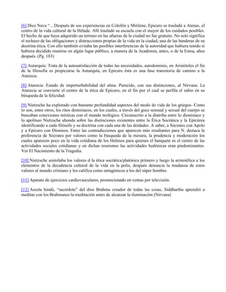 [6] Dice Nava “…Después de sus experiencias en Colofón y Mitilene, Epicuro se trasladó a Atenas, el
centro de la vida cultural de la Hélade. Allí trasladó su escuela con el mayor de los cuidados posibles.
El hecho de que haya adquirido un terreno en las afueras de la ciudad no fue gratuito. No solo significa
el rechazo de las obligaciones y distracciones propias de la vida en la ciudad, una de las banderas de su
doctrina ética. Con ello también evitaba las posibles interferencias de la autoridad que hubiera tenido si
hubiera decidido reunirse en algún lugar público, a manera de la Academia, antes, o de la Estoa, años
después. (Pg. 183)
[7] Autarquía: Trata de la autosatisfacción de todas las necesidades, autodominio, en Aristóteles el fin
de la filosofía es propiciarse la Autarquía, en Epicuro ésta es una fase transitoria de camino a la
Ataraxia.
[8] Ataraxia: Estado de imperturbabilidad del alma. Parecido, con sus distinciones, al Nirvana. La
Ataraxia se convierte el centro de la ética de Epicuro, en el fin por el cual se perfila el sabio en su
búsqueda de la felicidad.
[9] Nietzsche ha explorado con bastante profundidad aspectos del modo de vida de los griegos- Como
lo son, entre otros, los ritos dionisíacos, en los cuales, a través del goce sensual y sexual del cuerpo se
buscaban conexiones místicas con el mundo teológico. Circunscrito a la diatriba entre lo dionisíaco y
lo apolíneo Nietzsche ahonda sobre las distinciones existentes entre la Ética Socrática y la Epicúrea
identificando a cada filósofo y su doctrina con cada una de las deidades. A saber, a Sócrates con Apolo
y a Epicuro con Dionisos. Entre las contradicciones que aparecen más resaltantes para N. destaca la
preferencia de Sócrates por valores como la búsqueda de la mesura, la prudencia y moderación los
cuales aparecen poco en la vida cotidiana de los Helenos para quienes el banquete es el centro de las
actividades sociales cotidianas y en dichas reuniones las actividades hedónicas eran predominantes.
Ver El Nacimiento de la Tragedia.
[10] Nietzsche asimilaba los valores d la ética socrática/platónica primero y luego la aristotélica a los
elementos de la decadencia cultural de la vida en la polis, después denuncia la mudanza de estos
valores al mundo cristiano y los califica como antagónicos a los del súper hombre.
[11] Aparato de ejercicios cardiovasculares, promocionado en ventas por televisión.
[12] Asceta hindú, “sacerdote” del dios Brahma creador de todas las cosas, Siddhartha aprendió a
meditar con los Brahmanes la meditación antes de alcanzar la iluminación (Nirvana)
 