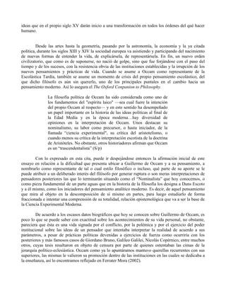 ideas que en el propio siglo XV darán inicio a una transformación en todos los órdenes del qué hacer
humano.
Desde las artes hasta la geometría, pasando por la astronomía, la economía y la ya citada
política, durante los siglos XIII y XIV la sociedad europea va asistiendo y participando del nacimiento
de nuevas formas de entender la vida, de explicársela, de representársela. En fin, un nuevo orden
civilizatorio, que como es de suponerse, no nació de golpe, sino que fue forjándose con el paso del
tiempo y de los sucesos, con la resistencia obvia de las instituciones establecidas y la irrupción de los
nuevos pensamientos y prácticas de vida. Cuando se asume a Occam como representante de la
Escolástica Tardía, también se asume un momento de crisis del propio pensamiento escolástico, del
que dicho filósofo es aún sin quererlo, uno de los principales puntales en el cambio hacia un
pensamiento moderno. Así lo asegura el The Oxford Conpanion to Philosophy.
La filosofía política de Occam ha sido considerada como uno de
los fundamentos del "espíritu laico" —sea cual fuere la intención
del propio Occam al respecto— y en este sentido ha desempeñado
un papel importante en la historia de las ideas políticas al final de
la Edad Media y en la época moderna…hay diversidad de
opiniones en la interpretación de Occam. Unos destacan su
nominalismo, su labor como precursor, o hasta iniciador, de la
llamada “ciencia experimental", su crítica del aristotelismo, o
cuando menos su crítica de la interpretación escotista de la doctrina
de Aristóteles. No obstante, otros historiadores afirman que Occam
es un “trascendentalista” (S/p)
Con lo expresado en esta cita, puede ir despejándose entonces la afirmación inicial de este
ensayo en relación a la dificultad que presenta ubicar a Guillermo de Occam y a su pensamiento, a
nombrarlo como representante de tal o cual estilo filosófico o incluso, qué parte de su aporte se le
puede atribuir a un deliberado interés del filósofo por generar ruptura o son meras interpretaciones de
pensadores posteriores las que lo terminarán situando como el “Nominalista” que hoy conocemos, o
como pieza fundamental de un parte aguas que en la historia de la filosofía los designa a Duns Escoto
y a él mismo, como los iniciadores del pensamiento analítico moderno. Es decir, de aquel pensamiento
que mira al objeto en la descomposición de sí mismo en partes, para luego estudiarlo de forma
fraccionada e intentar una comprensión de su totalidad, relación epistemológica que va a ser la base de
la Ciencia Experimental Moderna.
De acuerdo a los escasos datos biográficos que hoy se conocen sobre Guillermo de Occam, es
poco lo que se puede saber con exactitud sobre los acontecimientos de su vida personal, no obstante,
pareciera que ésta es una vida signada por el conflicto, por la polémica y por el ejercicio del poder
institucional sobre las ideas de un pensador que intentaba interpretar la realidad de acuerdo a sus
parámetros, a pesar de prácticas políticas devenidas a ejercicios de fuerza como ocurriría con los
posteriores y más famosos casos de Giordano Bruno, Galileo Galilei, Nicolás Copérnico, entre muchos
otros, cuyas tesis resultaron en objeto de censura por parte de quienes ostentaban las cimas de la
jerarquía político-eclesiástica. Occam como ya lo apuntáramos mantuvo querellas recurrentes con sus
superiores, las mismas le valieron su promoción dentro de las instituciones en las cuales se dedicaba a
la enseñanza, así lo encontramos reflejado en Ferrater Mora (2002).
 