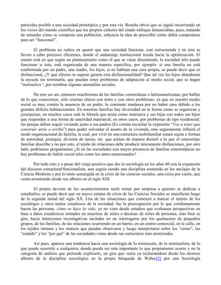 parecidas posible a una sociedad prototípica y por esta vía. Resulta obvio que se siguió incurriendo en
los vicios del mundo científico que los propios cultores del citado enfoque denunciaban, pues, tratando
de entender cómo se comporta una población, subyacía la idea de prescribir cómo debía comportarse
para ser “funcional”.
El problema no radica en querer que una sociedad funcione, esté estructurada y en ésta se
lleven a cabo procesos eficientes, donde el andamiaje institucional tienda hacia la optimización. El
asunto está en que según un planteamiento como el que se viene discutiendo, la sociedad sólo puede
funcionar si ésta, está organizada de una manera específica, por ejemplo: si una familia no está
conformada por un padre, una madre, los hijos, si no habitan una casa propia, se puede decir que es
disfuncional, ¿Y qué efectos se supone genera esta disfuncionalidad? Que tal vez los hijos abandonen
la escuela sin terminarla, que puedan tener problemas de adaptación al medio social, que se hagan
“malandros”, por nombrar algunas anomalías sociales.
De esto ser así, entonces muchísimas de las familias venezolanas o latinoamericanas, por hablar
de lo que conocemos, sólo criarían chicos con éstos y con otros problemas, ya que en nuestro medio
social es muy común la ausencia de un padre, la constante mudanza por no haber casa debido a los
grandes déficits habitacionales. En nuestras familias hay diversidad en la forma como se organizan y
jerarquizan, en muchos casos está la Abuela que actúa como matriarca y sus hijas con todos sus hijos
que responden a una forma de autoridad matriarcal, en otros casos, por problemas de tipo residencial;
las parejas deben seguir viviendo junto a sus padres (Es común escuchar la expresión “Voy a tener que
construir atrás o arriba”) para poder solventar el asunto de la vivienda, esto seguramente influirá el
modo organizacional de familia, la cual, por vivir en una estructura multifamiliar estará sujeta a formas
de autoridad, jerarquía, división de tareas, etc. que actúan de manera disímil a lo que el estereotipo
familiar describe y no por esto, el tejido de relaciones debe producir únicamente disfunciones, por otro
lado, podríamos preguntarnos ¿Si en las sociedades con mayor presencia de familias estereotípicas no
hay problemas de índole social tales como los antes mencionados?
Por todo esto y a pesar del viraje positivo que dio la sociología en los años 60 con la expansión
del discurso estructural/funcionalista, aun seguía siendo una disciplina sostenida en los anclajes de la
Ciencia Moderna y por lo tanto sumergida en la crisis de las ciencias sociales, una crisis por cierto, que
venía arrastrando desde sus albores en el siglo XIX.
El propio devenir de los acontecimientos suele tomar por sorpresa a quienes se dedican a
estudiarlos, se puede decir que un nuevo estatus de crisis de las Ciencias Sociales se manifiesta luego
de la segunda mitad del siglo XX. Una de las situaciones que comenzó a marcar el interés de los
sociólogos y otros tantos estudiosos de la sociedad, fue la preocupación por lo que cotidianamente
hacen las personas, cómo se hace la vida, ya no visto desde estudios que evaluasen perspectivas en
base a datos estadísticos tomados en muestras de miles o decenas de miles de personas, más bien se
gira, hacia intenciones investigativas ancladas en un interrogarse por los quehaceres de pequeños
grupos, de las familias, de las relaciones ocurriendo en un barrio, en un centro comercial, en la calle, en
los tejidos íntimos y los matices que puedan observarse y luego interpretarse sobre los “cómo”, los
“cuándo” y los “por qué” de las sociedades vistas desde sus estructuras más atomizadas.
Así pues, aparece una tendencia hacia una sociología de lo minúsculo, de lo minimalista, de lo
que puede ocurrirle a cualquiera, donde pueda ser más importante lo que propiamente ocurre y no la
categoría de análisis que pretende explicarlo, un giro que venía ya reclamándose desde los mismos
albores de la disciplina sociológica en la propia búsqueda de Weber[3] por una Sociología
 
