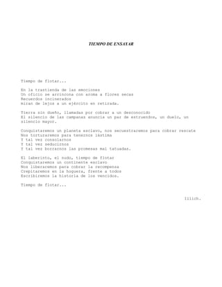 TIEMPO DE ENSAYAR
Tiempo de flotar...
En la trastienda de las emociones
Un oficio se arrincona con aroma a flores secas
Recuerdos incinerados
miran de lejos a un ejército en retirada.
Tierra sin dueño, llamadas por cobrar a un desconocido
El silencio de las campanas anuncia un par de estruendos, un duelo, un
silencio mayor.
Conquistaremos un planeta esclavo, nos secuestraremos para cobrar rescate
Nos torturaremos para tenernos lástima
Y tal vez consolarnos
Y tal vez seducirnos
Y tal vez borrarnos las promesas mal tatuadas.
El laberinto, el nudo, tiempo de flotar
Conquistaremos un continente esclavo
Nos liberaremos para cobrar la recompensa
Crepitaremos en la hoguera, frente a todos
Escribiremos la historia de los vencidos.
Tiempo de flotar...
Illich.
 
