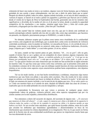 solamente de hacer una rueda en torno a un muñeco, algunas veces de forma humana, que se balancea
guindado de una cuerda y pasar ordenadamente, uno por uno a darle de palos hasta que se parta!
Después de abierta la piñata, todos los niños, algunas mamás incluidas, en un acto de dulce anarquía se
vuelcan al saqueo, se lanzan en el suelo a pelear los juguetitos y golosinas que llueven con el confeti,
desde el vientre de la figura de Dora la Exploradora mal herida, generando uno de los instantes más
significativos y divertidos de la rumba (el otro es el de picar la torta), donde se prueba la capacidad
competitiva de los muchachos y sus madres, mientras papá toma fotos y fotos del evento para
eternizarlo y disgregarlo por las redes sociales. ¡Otra foto pal’ FaceBook!
¿Te das cuenta? Qué de violento puede tener este rito, que por lo demás está sembrado en
nuestra antropología cultural, repetido año tras año en cada vida, como algo automático, que hacemos
sin pensarlo, sin objetarlo, precisamente porque es NORMAL y a nadie le afecta.
No obstante, debemos aceptar que la piñata como tantos otros ritualidades de la cotidianidad
que vivimos, está cargada de una simbología, que se puede decir, actúa como un elemento de violencia
controlada socialmente, como lo pueden ser también, ver una pelea de boxeo, ir a la corrida de toros el
domingo, como mojar a un desconocido en carnaval, todas sanas e inofensivas tradiciones, diversión,
juego y deporte que a “nadie dañan” y a casi todos gustan. (A mi no, aclaro)
Así pues, cuando un hijo nuestro patea un gato, decimos, “Ah… era un gato”, sólo un gato,
cuando el mismo hijo se cae a golpes con un compañero de clases tenemos algunas respuestas más
elaboradas - Papá dice por ejemplo: “Bueno, yo también peleaba en la escuela” o “A mí que no me
llamen por pendejadas tuyas otra vez” o esta que es un clásico “¡Si te dejas joder, te jodo yo más
atrás!” Lo que quiero ilustrar con estas situaciones que sin duda nos han acontecido en algún momento
de nuestras vidas. Es que hay cosas que vemos como muy corrientes, que se presentan como parte de
los estándares comunes de la vida social y que sin embargo cuando hacemos de éstas una hermenéutica
mínima se nos revelan como aspectos cuyas características podrían hasta sorprendernos, sino dejarnos
boquiabiertos.
Tal vez de modo similar, se nos han hecho normalísimas y cotidianas, situaciones algo menos
inofensivas que una fiesta con piñata o una pelea entre escolares. Hoy día resulta de lo más común
pagar un soborno a un funcionario por hacer su trabajo de oficina, “mentarle la madre” al del carro de
al lado con amenaza de muerte incluida y con la nota de píe de página que reza ¡Tú no sabes quién soy
yo! Todo con nuestros hijos en el asiento de atrás, después de haberles dado una clase de civismo y
explicarles que eso de andar peleando era cosa de marginales y salvajes.
Es sorprendente la frecuencia con que vemos a personas de cualquier grupo etario
compartiendo videos de golpizas, violencia policial, entre otras especies repugnantes que por vía
celular cuentan con la más expedita y democrática distribución.
Nos enteramos a diario del secuestro de alguien, del asesinato de alguien más – ¿Te enteraste
que mataron al chino del abasto? – si vale, seguro lo mataron por chino o al árabe de la zapatería le
robaron todas las suelas o al hijo de la comadre le sacaron un riñón y lo dejaron metido en una
bañera con hielo. Se nos revelan estas anécdotas, que ojalá fuesen leyendas urbanas, mitos de la calle
que circulan los ambientes que transitamos agrandándose o distorsionándose en boca de los
interlocutores que ensalzan los relatos dependiendo en su imaginación. Pero no, lo que ocurre no forma
parte de la ficción sino de una cotidianidad escalofriante que parece no importarnos mucho hasta que
nos toca demasiado de cerca.
 