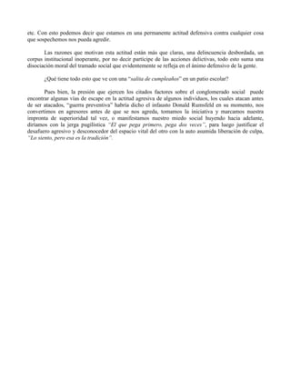 etc. Con esto podemos decir que estamos en una permanente actitud defensiva contra cualquier cosa
que sospechemos nos pueda agredir.
Las razones que motivan esta actitud están más que claras, una delincuencia desbordada, un
corpus institucional inoperante, por no decir partícipe de las acciones delictivas, todo esto suma una
disociación moral del tramado social que evidentemente se refleja en el ánimo defensivo de la gente.
¿Qué tiene todo esto que ve con una “salita de cumpleaños” en un patio escolar?
Pues bien, la presión que ejercen los citados factores sobre el conglomerado social puede
encontrar algunas vías de escape en la actitud agresiva de algunos individuos, los cuales atacan antes
de ser atacados, “guerra preventiva” habría dicho el infausto Donald Rumsfeld en su momento, nos
convertimos en agresores antes de que se nos agreda, tomamos la iniciativa y marcamos nuestra
impronta de superioridad tal vez, o manifestamos nuestro miedo social huyendo hacia adelante,
diríamos con la jerga pugilística “El que pega primero, pega dos veces”, para luego justificar el
desafuero agresivo y desconocedor del espacio vital del otro con la auto asumida liberación de culpa,
“Lo siento, pero esa es la tradición”.
 