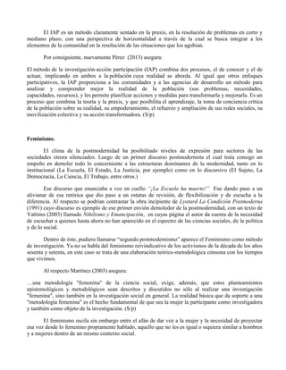 El IAP es un método claramente sentado en la praxis, en la resolución de problemas en corto y
mediano plazo, con una perspectiva de horizontalidad a través de la cual se busca integrar a los
elementos de la comunidad en la resolución de las situaciones que los agobian.
Por consiguiente, nuevamente Pérez (2013) asegura:
El método de la investigación-acción participación (IAP) combina dos procesos, el de conocer y el de
actuar, implicando en ambos a la población cuya realidad se aborda. Al igual que otros enfoques
participativos, la IAP proporciona a las comunidades y a las agencias de desarrollo un método para
analizar y comprender mejor la realidad de la población (sus problemas, necesidades,
capacidades, recursos), y les permite planificar acciones y medidas para transformarla y mejorarla. Es un
proceso que combina la teoría y la praxis, y que posibilita el aprendizaje, la toma de conciencia crítica
de la población sobre su realidad, su empoderamiento, el refuerzo y ampliación de sus redes sociales, su
movilización colectiva y su acción transformadora. (S/p)
Feminismo.
El clima de la postmodernidad ha posibilitado niveles de expresión para sectores de las
sociedades otrora silenciados. Luego de un primer discurso postmodernista el cual traía consigo un
empeño en demoler todo lo concerniente a las estructuras dominantes de la modernidad, tanto en lo
institucional (La Escuela, El Estado, La Justicia, por ejemplo) como en lo discursivo (El Sujeto, La
Democracia, La Ciencia, El Trabajo, entre otros.)
Ese discurso que enunciaba a voz en cuello “¡La Escuela ha muerto!” Fue dando paso a un
alivianar de esa retórica que dio paso a un estatus de revisión, de flexibilización y de escucha a la
diferencia. Al respecto se podrían contrastar la obra incipiente de Lyotard La Condición Postmoderna
(1991) cuyo discurso es ejemplo de ese primer envión demoledor de la postmodernidad, con un texto de
Vattimo (2003) llamado Nihilismo y Emancipación, en cuyas página el autor da cuenta de la necesidad
de escuchar a quienes hasta ahora no han aparecido en el espectro de las ciencias sociales, de la política
y de lo social.
Dentro de éste, pudiera llamarse “segundo postmodernismo” aparece el Feminismo como método
de investigación. Ya no se habla del feminismo reivindicativo de los activismos de la década de los años
sesenta y setenta, en este caso se trata de una elaboración teórico-metodológica cónsona con los tiempos
que vivimos.
Al respecto Martínez (2003) asegura:
…una metodología "femenina" de la ciencia social, exige, además, que estos planteamientos
epistemológicos y metodológicos sean descritos y discutidos no sólo al realizar una investigación
"femenina", sino también en la investigación social en general. La realidad básica que da soporte a una
"metodología femenina" es el hecho fundamental de que sea la mujer la participante como investigadora
y también como objeto de la investigación. (S/p)
El feminismo oscila sin embargo entre el afán de dar voz a la mujer y la necesidad de proyectar
esa voz desde lo femenino propiamente hablado, aquello que no les es igual o siquiera similar a hombres
y a mujeres dentro de un mismo contexto social.
 