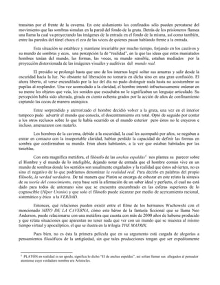 transitan por el frente de la caverna. En este aislamiento los confinados sólo pueden percatarse del
movimiento que las sombras simulan en la pared del fondo de la gruta. Detrás de los prisioneros flamea
una llama la cual va proyectando las imágenes de la entrada en el fondo de la misma, así como también,
entre las paredes del túnel choca el eco de las voces de quienes pasan hablando frente a la entrada.
Esta situación se establece y mantiene invariable por mucho tiempo, forjando en los cautivos y
su mundo de sombras y ecos, una percepción la de “realidad”, en la que las ideas que estos maniatados
hombres tenían del mundo, las formas, las voces, su mundo sensible, estaban mediados por la
proyección distorsionada de las imágenes visuales y auditivas del mundo real.
El presidio se prolongó hasta que uno de los internos logró soltar sus amarras y salir desde la
oscuridad hacia la luz. No obstante tal liberación no tornaría en dicha sino en una gran confusión. El
ahora liberto, al verse encandilado por la luz del día no pudo distinguir nada hasta no acostumbrar su
pupilas al resplandor. Una vez acomodado a la claridad, el hombre intentó infructuosamente ordenar en
su mente los objetos que veía, los sonidos que escuchaba no le significaban un lenguaje articulado. Su
percepción había sido alterada, girada en ciento ochenta grados por la acción de años de confinamiento
captando las cocas de manera anárquica.
Entre sorprendido y aterrorizado el hombre decidió volver a la gruta, una vez en el interior
tampoco pudo advertir el mundo que conocía, el descentramiento era total. Optó de seguido por contar
a los otros reclusos sobre lo que le había ocurrido en el mundo exterior pero éstos no le creyeron e
incluso, amenazaron con matarlo.
Los hombres de la caverna, debido a la oscuridad, la cual les acompañó por años, se negaban a
entrar en contacto con la insoportable claridad, habían perdido la capacidad de definir las formas en
sombra que conformaban su mundo. Eran ahora habitantes, a la vez que estaban habitados por las
tinieblas.
Con esta magnífica metáfora, el filósofo de las anchas espaldas3
nos plantea su parecer sobre
el Hombre y el mundo de lo inteligible, dejando notar de entrada que el hombre común vive en un
mundo de sombras donde los sentidos son usualmente engañados y la realidad que éstos advierten, no es
sino el negativo de lo que podríamos denominar la realidad real. Para decirlo en palabras del propio
filósofo, la verdad verdadera. De tal manera que Platón se encarga de esbozar en este relato la síntesis
de su teoría del conocimiento, cuya base será la afirmación de un saber ideal y perfecto, el cual no está
dado para todos de antemano sino que se encuentra encumbrado en las esferas superiores de lo
cognoscible (Híper Uranio) y que solo el filósofo puede alcanzar por medio de acercamiento racional,
sistemático y ético a la VERDAD.
Entonces, qué relaciones pueden existir entre el filme de los hermanos Wachowshi con el
mencionado MITO DE LA CAVERNA, cómo este héroe de la fantasía ficcional que se llama Neo
Anderson, puede relacionarse con una metáfora que cuenta con más de 2000 años de haberse producido
y que relata situaciones que aparentan no tener nada que ver con un mundo que se muestra al mismo
tiempo virtual y apocalíptico, el que se ilustra en la trilogía THE MATRIX.
Pues bien, no es ésta la primera película que en su argumento está cargada de alegorías a
pensamientos filosóficos de la antigüedad, sin que tales producciones tengan que ser expeditamente
3
PLATÓN en realidad es un apodo, significa lo dicho “El de anchas espaldas”, así solían llamar sus allegados al pensador
ateniense cuyo verdadero nombre era Arístocles.
 
