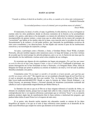 MATEN AL GENIO
“Cuando se delinea el ideal de un hombre y de su obra, es cuando se le critica más violentamente”
Friedrich Nietzsche
“La sociedad perdona a veces al criminal, pero no perdona nunca al soñador”
Oscar Wilde.
El manicomio, la cárcel, el exilio, el cepo, la guillotina, la silla eléctrica, la cruz y la hoguera se
cuentan entre los sitios predilectos donde en diversos momentos de la historia se ha acostumbrado
mandar a los genios, cada época se ha encargado a su manera de subvalorar los talentos emergentes e
incomprensibles de quienes sienten y crean cosas que no caben dentro de los muros del concepto de
“normalidad” que habita en las mentes ralas de la masa, cuya reacción ante lo novedoso ha sido muy
frecuentemente la de rechazo o la del poder político, que intuyendo las posibilidades revulsivas de
estos seres avasallantes y sus ideas/acciones, les han dejado caer encima el peso de las instituciones
coercitivas y sus tecnologías de expiación y castigo.
Así pues, a personajes como a Sócrates, a Jesús, a Giordano Bruno, Oscar Wilde, al propio
Nietzsche, sólo por nombrar algunos entre numerosos casos a lo largo del tiempo, se les hizo víctimas
de un poder que les temió porque los advertía peligrosos, pero a su vez, lo fueron de una masa que les
mal entendió, les fue indiferente e incluso actuó como cómplice de sus verdugos.
Es recurrente que algunos de mis estudiantes me hagan esta pregunta ¿Por qué hay que tomar
en serio la obra de un tipo como Augusto Comte, si éste se volvió loco? Cambiando el personaje, esa
misma interrogación me la han formulado en base a Nietzsche, a la fotógrafa Diane Arbus, hasta de
Diógenes de Sinope por poner en práctica su cinismo al mudarse a un tonel y vivir tal cual su prédica
filosófica emulando a los perros.
Comentarios como “Si esa mujer se suicidó y el suicidio es el peor pecado, ¿por qué hay que
escribir un ensayo sobre ella?” Me inquirió una vez un estudiante ofuscado luego de un Cine-Foro en
el cual se presentó una película que lleva por nombre “Fur: An Imaginary Portaid of Dian Arbus”
http://www.imdb.com/title/tt0422295/ Donde se narra la historia de Arbus (Nicole Kidman) y un
Lionel Sweeny, un personaje bizarro y ficcional afectado de hirsutismo (crecimiento acelerado del
cabello) el cual es representado magistralmente por Robert Dawny Jr.
Lo llamativo de esto es que en el film no se hace ninguna referencia al suicidio de Arbus, no
obstante mi estudiante insistía, porque leyó en algún lado sobre la vida y muerte de Arbus, en que era
contraproducente leer o ver siquiera referencias a personajes que se volvieron “locos” y en su sinrazón
pudieron producir algún tipo de manifestación bien lo fuese artística o intelectual (me pregunto, qué
pudiera haber dicho el autor Primo Levi al respecto de todo esto).
Si se quiere, más desazón suelen reportar mis educandos cuando se enteran de los datos
biográficos de autores a los que en el aula se hace referencia como puntales en el desarrollo de las
ideas socio/filosóficas que ocupan los cursos que dictamos en la universidad.
 