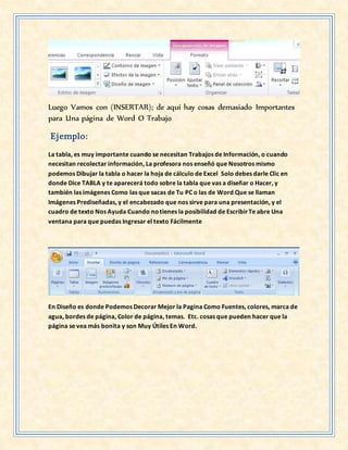Luego Vamos con (INSERTAR); de aquí hay cosas demasiado Importantes
para Una página de Word O Trabajo
Ejemplo:
La tabla, es muy importante cuando se necesitan Trabajos de Información, o cuando
necesitan recolectar información, La profesora nos enseñó que Nosotros mismo
podemos Dibujar la tabla o hacer la hoja de cálculo de Excel Solo debes darle Clic en
donde Dice TABLA y te aparecerá todo sobre la tabla que vas a diseñar o Hacer, y
también las imágenes Como las que sacas de Tu PC o las de Word Que se llaman
Imágenes Prediseñadas, y el encabezado que nos sirve para una presentación, y el
cuadro de texto Nos Ayuda Cuando notienes la posibilidad de EscribirTe abre Una
ventana para que puedas Ingresar el texto Fácilmente
En Diseño es donde Podemos Decorar Mejor la Pagina Como Fuentes, colores, marca de
agua, bordes de página, Color de página, temas. Etc. cosas que pueden hacer que la
página se vea más bonita y son Muy Útiles En Word.
 