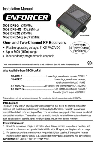 This manual covers only one- and two-channel receivers. For information four-channel receivers, please contact SECO-LARM.
Installation Manual
One- and Two-Channel RF Receivers
The SK-910RBQ and SK-910RB2Q are wireless receivers that meets the growing demand for
receivers with multiple and independently controlled output functions. These RF receivers are
compatible with both code hopping and fixed code transmitters (see page 4 of this manual for a list of
compatible transmitters). The receivers can be used to control a variety of home automation devices
such as garage door openers, lights, motorized gates, lifts, or other devices remotely.
1. Mount the receiver out of sight in a location where it is not exposed to weather or moisture, and
where it is not surrounded by metal. Metal will block the RF signal, resulting in a reduced range.
2. For best range, pull the antenna wire as long and straight as possible. If the receiver receives
interference from local RF activity (e.g., an airport or military base), the antenna wire can be folded.
IMPORTANT: DO NOT CUT THE ANTENNA WIRE.
Installation Notes:
Introduction:
SK-910RBQ (315MHz)
SK-910RB-4Q (433.92MHz)
SK-910RB2Q (315MHz)
SK-910RB2-4Q (433.92MHz)
Flexible operating voltage: 11~24 VAC/VDC
Up to 500ft (152m) range
Independently programmable channels
Also Available from SECO-LARM:
Note: Products with model numbers that end with “Q” or that have a round green “Q” sticker are RoHS compliant.
SK-910RLQ ...........................................Low-voltage, one-channel receiver, 315MHz
SK-910RVQ .........................................................Low-voltage, one-channel receiver,
transistor ground output 315MHZ
SK-910RL-4Q ...................................Low-voltage, one-channel receiver, 433.92MHz
SK-910RV-4Q......................................................Low-voltage, one-channel receiver,
transistor ground output, 433.92MHz
*
*
SK-910RB2Q shown
 