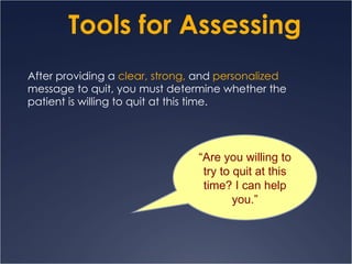 Tools for Assessing After providing a   clear, strong,  and   personalized  message to quit, you must determine whether the patient is willing to quit at this time. “ Are you willing to try to quit at this time? I can help you.” 