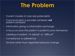 The Problem Current models of care are paternalistic Communication is provider-centered,  not   patient-centered Information  giving  vs information  exchange A focus on  save the patient  vs  patients save themselves Labeling of patient: “in denial” or “difficult” Compliance vs adherence Dictate rather than negotiate behavior change 