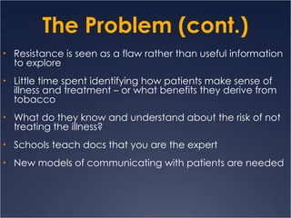 The Problem (cont.) Resistance is seen as a flaw rather than useful information to explore Little time spent identifying how patients make sense of illness and treatment – or what benefits they derive from tobacco What do they know and understand about the risk of not treating the illness? Schools teach docs that you are the expert New models of communicating with patients are needed 