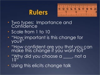 Rulers Two types:  Importance and Confidence Scale from 1 to 10 “ How important is this change for you?” “ How confident are you that you can make this change if you want to?”  “ Why did you choose a ____, not a 1?” Using this elicits change talk 